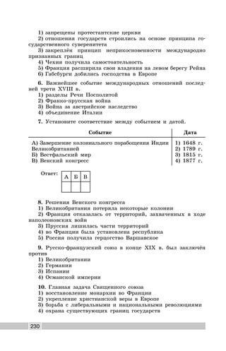 230
1) запрещены протестантские церкви
2) отношения государств строились на основе принципа го-
сударственного суверенитета
3) закреплён принцип неприкосновенности международно
признанных границ
4) Чехия получила самостоятельность
5) Франция расширила свои владения на левом берегу Рейна
6) Габсбурги добились господства в Европе
6. Важнейшее событие международных отношений послед-
ней трети XVIII в.
1) разделы Речи Посполитой
2) Франко-прусская война
3) Война за австрийское наследство
4) объединение Италии
7. Установите соответствие между событием и датой.
Событие Дата
А) Завершение колониального порабощения Индии
Великобританией
Б) Вестфальский мир
В) Венский конгресс
1) 1648 г.
2) 1789 г.
3) 1815 г.
4) 1877 г.
Ответ:
А Б В
8. Решения Венского конгресса
1) Великобритания потеряла некоторые колонии
2) Франция отказалась от территорий, захваченных в ходе
наполеоновских войн
3) Пруссия лишилась части территорий
4) во Франции была установлена республика
5) Россия получила герцогство Варшавское
9. Русско-французский союз в конце XIX в. был заключён
против
1) Великобритании
2) Германии
3) Испании
4) Османской империи
10. Главная задача Священного союза
1) восстановление монархии во Франции
2) укрепление христианской веры в Европе
3) борьба с либеральными и национальными революциями
4) охрана существующих границ государств
 
