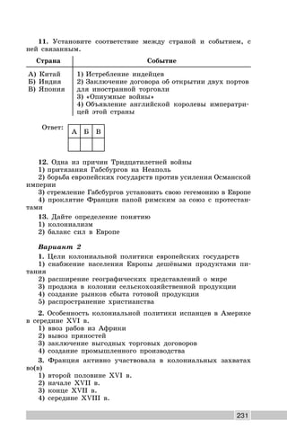 231
11. Установите соответствие между страной и событием, с
ней связанным.
Страна Событие
А) Китай
Б) Индия
В) Япония
1) Истребление индейцев
2) Заключение договора об открытии двух портов
для иностранной торговли
3) «Опиумные войны»
4) Объявление английской королевы императри-
цей этой страны
Ответ:
А Б В
12. Одна из причин Тридцатилетней войны
1) притязания Габсбургов на Неаполь
2) борьба европейских государств против усиления Османской
империи
3) стремление Габсбургов установить свою гегемонию в Европе
4) проклятие Франции папой римским за союз с протестан-
тами
13. Дайте определение понятию
1) колониализм
2) баланс сил в Европе
Вариант 2
1. Цели колониальной политики европейских государств
1) снабжение населения Европы дешёвыми продуктами пи-
тания
2) расширение географических представлений о мире
3) продажа в колонии сельскохозяйственной продукции
4) создание рынков сбыта готовой продукции
5) распространение христианства
2. Особенность колониальной политики испанцев в Америке
в середине XVI в.
1) ввоз рабов из Африки
2) вывоз пряностей
3) заключение выгодных торговых договоров
4) создание промышленного производства
3. Франция активно участвовала в колониальных захватах
во(в)
1) второй половине XVI в.
2) начале XVII в.
3) конце XVII в.
4) середине XVIII в.
 