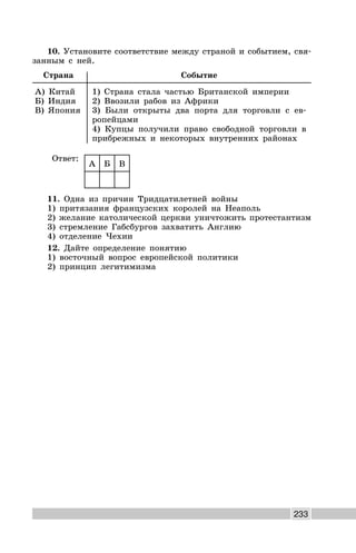 233
10. Установите соответствие между страной и событием, свя-
занным с ней.
Страна Событие
А) Китай
Б) Индия
В) Япония
1) Страна стала частью Британской империи
2) Ввозили рабов из Африки
3) Были открыты два порта для торговли с ев-
ропейцами
4) Купцы получили право свободной торговли в
прибрежных и некоторых внутренних районах
Ответ:
А Б В
11. Одна из причин Тридцатилетней войны
1) притязания французских королей на Неаполь
2) желание католической церкви уничтожить протестантизм
3) стремление Габсбургов захватить Англию
4) отделение Чехии
12. Дайте определение понятию
1) восточный вопрос европейской политики
2) принцип легитимизма
 