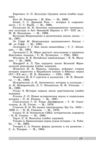237
Карсавин Л. П. Культура Средних веков (любое изда-
ние).
Кин М. Рыцарство / М. Кин. — М., 2002.
Кнабе Г. С. Древний Рим — история и современ-
ность / Г. С. Кнабе. — М., 1986.
Козьякова М. И. Эстетика повседневности: материаль-
ная культура и быт Западной Европы в XV—XIX вв. /
М. И. Козьякова. — М., 1996.
Культура Возрождения и религиозная жизнь эпохи. —
М., 1997.
Ле Гофф Ж. Цивилизация средневекового Запада /
Ж. ле Гофф. — М., 1992.
Литаврин Г. Г. Как жили византийцы / Г. Г. Литав-
рин. — М., 1994.
Лучицкая С. И. Образ другого: мусульмане в хрониках
Крестовых походов / С. И. Лучицкая. — СПб., 2001.
Малявин В. В. Китайская цивилизация / В. В. Маля-
вин. — М., 2000.
Манфред А. З. Три портрета эпохи Великой Фран-
цузской революции (любое издание).
Можейко И. В. Пираты, корсары, рейдеры: очерки
истории пиратства в Индийском океане и Южных морях
(XV—XX вв.) / И. В. Можейко. — СПб., 1994.
Можейко И. В. С крестом и мушкетом / И. В. Можей-
ко. — М., 1966.
Немировский А. И. Античность: история и культура /
А. И. Немировский, Л. С. Ильинская, В. И. Уколова. —
М., 1999.
Ренан Э. История первых веков христианства (любое
издание).
Репина Л. П. Новая историческая наука и социальная
история / Л. П. Репина. — М., 1997.
Севостьянов Г. Н. Томас Джефферсон / Г. Н. Севос-
тьянов, А. И. Уткин. — М., 1976.
Семанов В. И. Из жизни императрицы Цы Си. 1835—
1908 гг. / В. И. Семанов. — М., 1976.
Согрин В. В. Основатели США: исторические портреты
/ В. В. Согрин. — М., 1983.
Тарле Е. В. Наполеон (любое издание).
Тойнби А. Цивилизация перед судом истории / А. Тойн-
би. — М., 2005.
Токарев С. А. Ранние формы религии и их развитие /
С. А. Токарев. — М., 1964.
 