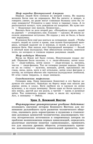 22
Миф народов Центральной Америки
Первых людей боги слепили из мокрой глины. Но надежд
великих богов они не оправдали. Всё бы ничего: и живые, и
говорить умеют, но разве могут глиняные болваны хотя бы го-
лову повернуть? Уставятся в одну точку и таращат глаза. А то
расползаться начнут, чуть дождиком их покропит. Но хуже все-
го — бездушные они вышли, безмозглые...
Взялись боги за дело второй раз. «Попробуем сделать людей
из дерева!» — уговорились они. Сказано — сделано. И землю за-
селили деревянные истуканы. Но сердца у них не было, и были
они неразумны.
И решили боги ещё раз взяться за сотворение людей. «Чтобы
создать людей из плоти и крови, нам нужен благородный мате-
риал, который наделит их и жизнью, и силой, и разумом», —
решили боги. Они нашли этот благородный материал — белый
и жёлтый маис (кукурузу). Они обмолотили початки, замесили
тесто, из которого и слепили первых разумных людей.
Миф индейцев Мексики
Когда на Земле всё было готово, Нохотсакьюм создал лю-
дей. Первыми были кальсия, т. е. люди-обезьяны, затем коха-
ко — люди-кабаны, затем капук — люди-ягуары и, наконец,
чан-ка — люди-фазаны. Так он сотворил разные народы. Делал
он их из глины — мужчин, женщин, детей, прилаживал им
глаза, носы, руки, ноги и всё остальное, затем клал фигурки в
костёр, на котором обычно пёк тортильи (кукурузные лепёшки).
От огня глина твердела, и люди оживали.
Скандинавская мифология
Сотворив мир, Один (верховное божество) и его братья за-
думали его населить. Однажды на берегу моря они нашли два
дерева: ясень и ольху. Боги срубили их и сделали из ясеня
мужчину, а из ольхи женщину. Затем один из богов вдохнул в
них жизнь, другой дал им разум, а третий — кровь и румяные
щёки. Так появились первые люди, и звали их: мужчину —
Аск, а женщину — Эмбла.
Урок 3. Ближний Восток
Формируемые универсальные учебные действия:
осознавать значение истории Ближнего Востока для по-
нимания дальнейшего пути развития человеческого обще-
ства, оценивать роль зороастризма и иудаизма в становле-
нии духовных ценностей человечества; анализировать тек-
сты исторических источников и современных авторов по
проблеме возникновения первых цивилизаций, определять
различные значения понятия «цивилизация», применять
его для анализа древних обществ; устанавливать причи-
ны возникновения первых цивилизаций древности, при-
 