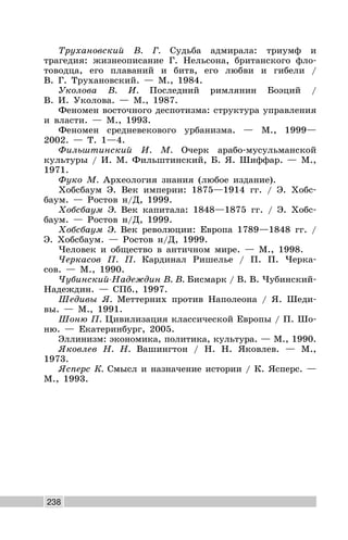 238
Трухановский В. Г. Судьба адмирала: триумф и
трагедия: жизнеописание Г. Нельсона, британского фло-
товодца, его плаваний и битв, его любви и гибели /
В. Г. Трухановский. — М., 1984.
Уколова В. И. Последний римлянин Боэций /
В. И. Уколова. — М., 1987.
Феномен восточного деспотизма: структура управления
и власти. — М., 1993.
Феномен средневекового урбанизма. — М., 1999—
2002. — Т. 1—4.
Фильштинский И. М. Очерк арабо-мусульманской
культуры / И. М. Фильштинский, Б. Я. Шиффар. — М.,
1971.
Фуко М. Археология знания (любое издание).
Хобсбаум Э. Век империи: 1875—1914 гг. / Э. Хобс-
баум. — Ростов н/Д, 1999.
Хобсбаум Э. Век капитала: 1848—1875 гг. / Э. Хобс-
баум. — Ростов н/Д, 1999.
Хобсбаум Э. Век революции: Европа 1789—1848 гг. /
Э. Хобсбаум. — Ростов н/Д, 1999.
Человек и общество в античном мире. — М., 1998.
Черкасов П. П. Кардинал Ришелье / П. П. Черка-
сов. — М., 1990.
Чубинский-Надеждин В. В. Бисмарк / В. В. Чубинский-
Надеждин. — СПб., 1997.
Шедивы Я. Меттерних против Наполеона / Я. Шеди-
вы. — М., 1991.
Шоню П. Цивилизация классической Европы / П. Шо-
ню. — Екатеринбург, 2005.
Эллинизм: экономика, политика, культура. — М., 1990.
Яковлев Н. Н. Вашингтон / Н. Н. Яковлев. — М.,
1973.
Ясперс К. Смысл и назначение истории / К. Ясперс. —
М., 1993.
 