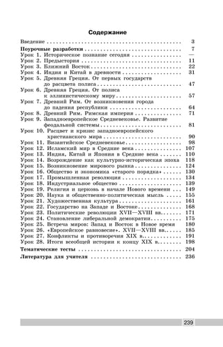 239
Содержание
Введение . . . . . . . . . . . . . . . . . . . . . . . . . . . . . . . . . . . . . . . . . . . 3
Поурочные разработки . . . . . . . . . . . . . . . . . . . . . . . . . . . . . . . 7
Урок 1. Историческое познание сегодня . . . . . . . . . . . . . . . . —
Урок 2. Предыстория . . . . . . . . . . . . . . . . . . . . . . . . . . . . . . . . 11
Урок 3. Ближний Восток . . . . . . . . . . . . . . . . . . . . . . . . . . . . . 22
Урок 4. Индия и Китай в древности . . . . . . . . . . . . . . . . . . . 31
Урок 5. Древняя Греция. От первых государств
до расцвета полиса . . . . . . . . . . . . . . . . . . . . . . . . . . . 47
Урок 6. Древняя Греция. От полиса
к эллинистическому миру . . . . . . . . . . . . . . . . . . . . . 57
Урок 7. Древний Рим. От возникновения города
до падения республики . . . . . . . . . . . . . . . . . . . . . . . 64
Урок 8. Древний Рим. Римская империя . . . . . . . . . . . . . . . 71
Урок 9. Западноевропейское Средневековье. Развитие
феодальной системы . . . . . . . . . . . . . . . . . . . . . . . . . . 81
Урок 10. Расцвет и кризис западноевропейского
христианского мира . . . . . . . . . . . . . . . . . . . . . . . . . 90
Урок 11. Византийское Средневековье. . . . . . . . . . . . . . . . . . 98
Урок 12. Исламский мир в Средние века . . . . . . . . . . . . . . . 107
Урок 13. Индия, Китай и Япония в Средние века . . . . . . . 110
Урок 14. Возрождение как культурно-историческая эпоха 118
Урок 15. Возникновение мирового рынка . . . . . . . . . . . . . . . 124
Урок 16. Общество и экономика «старого порядка» . . . . . . 130
Урок 17. Промышленная революция . . . . . . . . . . . . . . . . . . . 134
Урок 18. Индустриальное общество . . . . . . . . . . . . . . . . . . . . 139
Урок 19. Религия и церковь в начале Нового времени . . . 149
Урок 20. Наука и общественно-политическая мысль . . . . . 155
Урок 21. Художественная культура . . . . . . . . . . . . . . . . . . . . 161
Урок 22. Государство на Западе и Востоке . . . . . . . . . . . . . . 168
Урок 23. Политические революции XVII—XVIII вв.. . . . . . 171
Урок 24. Становление либеральной демократии. . . . . . . . . . 175
Урок 25. Встреча миров: Запад и Восток в Новое время 180
Урок 26. «Европейское равновесие». XVII—XVIII вв.. . . . . 185
Урок 27. Конфликты и противоречия XIX в.. . . . . . . . . . . . 191
Урок 28. Итоги всеобщей истории к концу XIX в.. . . . . . . 198
Тематические тесты . . . . . . . . . . . . . . . . . . . . . . . . . . . . . . . . . 204
Литература для учителя . . . . . . . . . . . . . . . . . . . . . . . . . . . . . 236
 