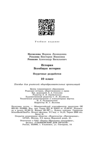 У ч е б н о е и з д а н и е
Несмелова Марина Леонидовна
Уколова Виктория Ивановна
Ревякин Александр Васильевич
История
Всеобщая история
Поурочные разработки
10 класс
Пособие для учителей общеобразовательных организаций
Центр гуманитарного образования
Редакция истории, обществознания и права
Зав. редакцией Л. А. Соколова
Редактор Е. В. Прибыткина
Художественный редактор С. Н. Болоболов
Техническое редактирование и компьютерная вёрстка
Н. А. Разворотневой
Корректор М. Г. Волкова
Налоговая льгота — Общероссийский классификатор продукции ОК
005-93—953000. Изд. лиц. Серия ИД № 05824 от 12.09.01. Подписа-
но в печать 02.06.14. Формат 60 901
/16. Бумага газетная. Гарнитура
SchoolBookCSanPin. Печать офсетная. Уч.-изд. л. 14,13. Тираж 2000 экз.
Заказ № .
Открытое акционерное общество «Издательство «Просвещение».
127521, Москва, 3-й проезд Марьиной рощи, 41.
Отпечатано в ОАО «Первая Образцовая типография»,
филиал «УЛЬЯНОВСКИЙ ДОМ ПЕЧАТИ»
Россия, 432980, г. Ульяновск, ул. Гончарова, 14
 