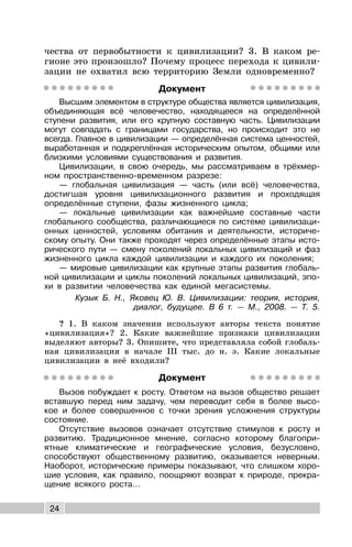 24
чества от первобытности к цивилизации? 3. В каком ре-
гионе это произошло? Почему процесс перехода к цивили-
зации не охватил всю территорию Земли одновременно?
Документ
Высшим элементом в структуре общества является цивилизация,
объединяющая всё человечество, находящееся на определённой
ступени развития, или его крупную составную часть. Цивилизации
могут совпадать с границами государства, но происходит это не
всегда. Главное в цивилизации — определённая система ценностей,
выработанная и подкреплённая историческим опытом, общими или
близкими условиями существования и развития.
Цивилизации, в свою очередь, мы рассматриваем в трёхмер-
ном пространственно-временном разрезе:
— глобальная цивилизация — часть (или всё) человечества,
достигшая уровня цивилизационного развития и проходящая
определённые ступени, фазы жизненного цикла;
— локальные цивилизации как важнейшие составные части
глобального сообщества, различающиеся по системе цивилизаци-
онных ценностей, условиям обитания и деятельности, историче-
скому опыту. Они также проходят через определённые этапы исто-
рического пути — смену поколений локальных цивилизаций и фаз
жизненного цикла каждой цивилизации и каждого их поколения;
— мировые цивилизации как крупные этапы развития глобаль-
ной цивилизации и циклы поколений локальных цивилизаций, эпо-
хи в развитии человечества как единой мегасистемы.
Кузык Б. Н., Яковец Ю. В. Цивилизации: теория, история,
диалог, будущее. В 6 т. — М., 2008. — Т. 5.
? 1. В каком значении используют авторы текста понятие
«цивилизация»? 2. Какие важнейшие признаки цивилизации
выделяют авторы? 3. Опишите, что представляла собой глобаль-
ная цивилизация в начале III тыс. до н. э. Какие локальные
цивилизации в неё входили?
Документ
Вызов побуждает к росту. Ответом на вызов общество решает
вставшую перед ним задачу, чем переводит себя в более высо-
кое и более совершенное с точки зрения усложнения структуры
состояние.
Отсутствие вызовов означает отсутствие стимулов к росту и
развитию. Традиционное мнение, согласно которому благопри-
ятные климатические и географические условия, безусловно,
способствуют общественному развитию, оказывается неверным.
Наоборот, исторические примеры показывают, что слишком хоро-
шие условия, как правило, поощряют возврат к природе, прекра-
щение всякого роста...
 