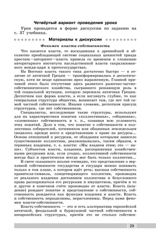 29
Четвёртый вариант проведения урока
Урок проводится в форме дискуссии по заданию на
с. 37 учебника.
Материалы к дискуссии
Феномен власти-собственности
Что касается власти, то восходившая к древнейшей и аб-
солютно преобладающей системе социальных ценностей триада
престиж—авторитет—власть привела со временем к сложению
авторитарного института наследственной власти сакрализован-
ного вождя-царя в протогосударствах.
На Востоке власть такого типа достаточно быстро — в от-
личие от античной Греции — трансформировалась в деспотиче-
скую, хотя не везде одинаково ярко выраженную. Главной при-
чиной этого было отсутствие здесь развитого рыночно-частно-
собственнического хозяйства, сыгравшего решающую роль в
той социальной мутации, которую пережила античная Греция.
Деспотизм как форма власти, а если взглянуть глубже, то как
генеральная структура общества, возникает там, где нет той са-
мой частной собственности. Иными словами, деспотизм присущ
структурам, где нет собственников.
Специалисты, исследующие такие структуры, используют
для их характеристики понятия «коллективная», «общинная»,
«племенная» собственность и т. п., сознавая всю условность
этих понятий. Дело в том, что понятие о собственности в кол-
лективах собирателей, кочевников или общинных земледельцев
сводилось прежде всего к представлению о праве на ресурсы...
Основа отношений к ресурсам, от обладания которыми зависело
существование коллектива, реализовывалась, таким образом, в
терминах владения, т. е. власти: «Мы владеем этим; это — на-
ше». Субъектом власти, владения, распоряжения хозяйствен-
ными ресурсами или, если угодно, коллективной собственности
всегда был и практически всегда мог быть только коллектив...
В свете сказанного вполне очевидно, что представление о вер-
ховной собственности государства и государя можно понимать
только в том плане, о котором идёт речь: высшая собственность
правителя-символа, олицетворяющего коллектив, производна
от реального владения достоянием коллектива и безусловного
права распоряжаться его ресурсами и имуществом, причём и то
и другое в конечном счёте производно от власти. Власть (вла-
дение) рождает понятие и представление о собственности, соб-
ственность рождается как функция владения и власти. Власть
и собственность неразделимы, нерасчленимы. Перед нами фено-
мен власти-собственности.
Власть-собственность — это и есть альтернатива европейской
античной, феодальной и буржуазной частной собственности в
неевропейских структурах, причём это не столько собствен-
 