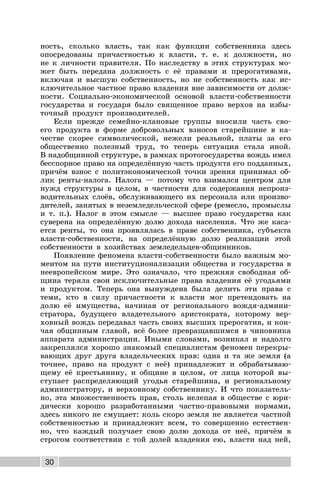 30
ность, сколько власть, так как функции собственника здесь
опосредованы причастностью к власти, т. е. к должности, но
не к личности правителя. По наследству в этих структурах мо-
жет быть передана должность с её правами и прерогативами,
включая и высшую собственность, но не собственность как ис-
ключительное частное право владения вне зависимости от долж-
ности. Социально-экономической основой власти-собственности
государства и государя было священное право верхов на избы-
точный продукт производителей.
Если прежде семейно-клановые группы вносили часть сво-
его продукта в форме добровольных взносов старейшине в ка-
честве скорее символической, нежели реальной, платы за его
общественно полезный труд, то теперь ситуация стала иной.
В надобщинной структуре, в рамках протогосударства вождь имел
бесспорное право на определённую часть продукта его подданных,
причём взнос с политэкономической точки зрения принимал об-
лик ренты-налога. Налога — потому что взимался центром для
нужд структуры в целом, в частности для содержания непроиз-
водительных слоёв, обслуживающего их персонала или произво-
дителей, занятых в неземледельческой сфере (ремесло, промыслы
и т. п.). Налог в этом смысле — высшее право государства как
суверена на определённую долю дохода населения. Что же каса-
ется ренты, то она проявлялась в праве собственника, субъекта
власти-собственности, на определённую долю реализации этой
собственности в хозяйствах земледельцев-общинников.
Появление феномена власти-собственности было важным мо-
ментом на пути институционализации общества и государства в
неевропейском мире. Это означало, что прежняя свободная об-
щина теряла свои исключительные права владения её угодьями
и продуктом. Теперь она вынуждена была делить эти права с
теми, кто в силу причастности к власти мог претендовать на
долю её имущества, начиная от регионального вождя-админи-
стратора, будущего владетельного аристократа, которому вер-
ховный вождь передавал часть своих высших прерогатив, и кон-
чая общинным главой, всё более превращавшимся в чиновника
аппарата администрации. Иными словами, возникал и надолго
закреплялся хорошо знакомый специалистам феномен перекры-
вающих друг друга владельческих прав: одна и та же земля (а
точнее, право на продукт с неё) принадлежит и обрабатываю-
щему её крестьянину, и общине в целом, от лица которой вы-
ступает распределяющий угодья старейшина, и региональному
администратору, и верховному собственнику. И что показатель-
но, эта множественность прав, столь нелепая в обществе с юри-
дически хорошо разработанными частно-правовыми нормами,
здесь никого не смущает: коль скоро земля не является частной
собственностью и принадлежит всем, то совершенно естествен-
но, что каждый получает свою долю дохода от неё, причём в
строгом соответствии с той долей владения ею, власти над ней,
 