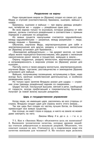 33
Разделение на варны
Ради процветания миров он [Брахма] создал из своих уст, рук,
бёдер и ступней [соответственно] брахмана, кшатрия, вайшья и
шудру.
Брахманы, кшатрии и вайшьи — три варны дважды рождён-
ных, четвёртая же — шудры — рождённые один раз…
Во всех варнах только те [сыновья], которые рождены от жён
равных, должны считаться рождёнными в соответствии с прямым
порядком и равными по рождению.
Из живых существ наилучшими считаются одушевлённые,
между одушевлёнными — разумные, между разумными — люди,
между людьми — брахманы.
Обучение, изучение Веды, жертвоприношение для себя и
жертвоприношение для других, раздачу и получение милостыни
он [Брахма] установил для брахманов…
«Земледелие добродетельно» — так думают многие, но такой
образ жизни порицается благочестивыми, ибо дерево с железным
наконечником ранит землю и [существа], живущие в земле…
Охрану подданных, раздачу милостыни, жертвоприношение…
и неприверженность к мирским утехам он [Брахма] указал для
кшатрия…
Пастьбу скота и также раздачу милостыни, жертвоприношение,
изучение Веды, торговлю, ростовщичество и земледелие [Брахма
установил] для вайшья.
Вайшью, получившему посвящение, вступившему в брак, надо
всегда быть занятым хозяйственной деятельностью, и особенно
разведением скота…
Но только одно занятие Владыка указал для шудры — служе-
ние этим [дважды рождённым] варнам со смирением…
Шудра чистый, послушный высшим, мягкий в речи, свободный
от гордости, всегда прибегающий к покровительству брахмана,
получает [в новой жизни] высшее рождение.
Царь и государственное управление
Когда люди, не имеющие царя, рассеялись во все стороны от
страха, Владыка создал царя для охраны всего этого [мира]...
Так как царь был создан из частиц лучших богов, он блеском
превосходит все живые существа.
Как солнце, он жжёт глаза и сердца, и никто на земле не может
даже смотреть на него.
Законы Ману. II в. до н. э. — I в. н. э.
? 1. Как в «Законах Ману» объясняется цель их написания?
2. Выпишите человеческие качества, которые древние индий-
цы считали добродетелью и называли дхармой. Объясните, что
означает каждое из них. Считаются ли в современном мире эти
качества важными для человека? 3. На сколько варн делилось
 