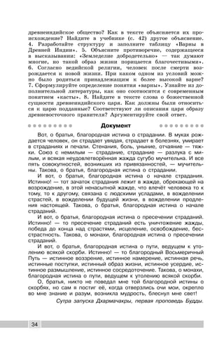 34
древнеиндийское общество? Как в тексте объясняется их про-
исхождение? Найдите в учебнике (с. 42) другое объяснение.
4. Разработайте структуру и заполните таблицу «Варны в
Древней Индии». 5. Объясните противоречие, содержащееся
в высказывании: «Земледелие добродетельно» — так думают
многие, но такой образ жизни порицается благочестивыми».
6. Согласно ведийской религии, человек после смерти воз-
рождается к новой жизни. При каком одном из условий мож-
но было родиться принадлежащим к более высокой варне?
7. Сформулируйте определение понятия «варны». Узнайте из до-
полнительной литературы, как оно соотносится с современным
понятием «касты». 8. Найдите в тексте слова о божественной
сущности древнеиндийского царя. Как должны были относить-
ся к царю подданные? Соответствуют ли описания царя образу
древневосточного правителя? Аргументируйте свой ответ.
Документ
Вот, о братья, благородная истина о страдании. В муках рож-
дается человек, он страдает увядая, страдает в болезнях, умирает
в страданиях и печали. Стенания, боль, уныние, отчаяние — тяж-
ки. Союз с немилым — страдание, страдание — разлука с ми-
лым, и всякая неудовлетворённая жажда сугубо мучительна. И все
пять совокупностей, возникших из привязанностей, — мучитель-
ны. Такова, о братья, благородная истина о страдании.
И вот, о братья, благородная истина о начале страдания.
Истинно! — тот зачаток страдания лежит в жажде, обрекающей на
возрождение, в этой ненасытной жажде, что влечёт человека то к
тому, то к другому, связана с людскими усладами, в вожделении
страстей, в вожделении будущей жизни, в вожделении продле-
ния настоящей. Такова, о братья, благородная истина о начале
страданий.
И вот, о братья, благородная истина о пресечении страданий.
Истинно! — то пресечение страданий есть уничтожение жажды,
победа до конца над страстями, исцеление, освобождение, бес-
страстность. Такова, о монахи, благородная истина о пресечении
страданий.
И вот, о братья, благородная истина о пути, ведущем к уто-
лению всякой скорби. Истинно! — то благородный Восьмеричный
Путь — истинное воззрение, истинное намерение, истинная речь,
истинные поступки, истинный образ жизни, истинное усердие, ис-
тинное размышление, истинное сосредоточение. Такова, о монахи,
благородная истина о пути, ведущем к утолению всякой скорби.
О, братья, никто не поведал мне той благородной истины о
скорбях, но сам я постиг её, когда отверзлись очи мои, окрепло
во мне знание и разум, возникла мудрость, блеснул мне свет!
Сутра запуска Дхармачакры, первая проповедь Будды.
 