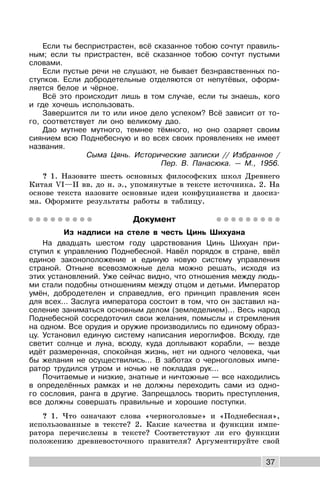 37
Если ты беспристрастен, всё сказанное тобою сочтут правиль-
ным; если ты пристрастен, всё сказанное тобою сочтут пустыми
словами.
Если пустые речи не слушают, не бывает безнравственных по-
ступков. Если добродетельные отделяются от непутёвых, оформ-
ляется белое и чёрное.
Всё это происходит лишь в том случае, если ты знаешь, кого
и где хочешь использовать.
Завершится ли то или иное дело успехом? Всё зависит от то-
го, соответствует ли оно великому дао.
Дао мутнее мутного, темнее тёмного, но оно озаряет своим
сиянием всю Поднебесную и во всех своих проявлениях не имеет
названия.
Сыма Цянь. Исторические записки // Избранное /
Пер. В. Панасюка. — М., 1956.
? 1. Назовите шесть основных философских школ Древнего
Китая VI—II вв. до н. э., упомянутые в тексте источника. 2. На
основе текста назовите основные идеи конфуцианства и даосиз-
ма. Оформите результаты работы в таблицу.
Документ
Из надписи на стеле в честь Цинь Шихуана
На двадцать шестом году царствования Цинь Шихуан при-
ступил к управлению Поднебесной. Навёл порядок в стране, ввёл
единое законоположение и единую новую систему управления
страной. Отныне всевозможные дела можно решать, исходя из
этих установлений. Уже сейчас видно, что отношения между людь-
ми стали подобны отношениям между отцом и детьми. Император
умён, добродетелен и справедлив, его принцип правления ясен
для всех... Заслуга императора состоит в том, что он заставил на-
селение заниматься основным делом (земледелием)... Весь народ
Поднебесной сосредоточил свои желания, помыслы и стремления
на одном. Все орудия и оружие производились по единому образ-
цу. Установил единую систему написания иероглифов. Всюду, где
светит солнце и луна, всюду, куда доплывают корабли, — везде
идёт размеренная, спокойная жизнь, нет ни одного человека, чьи
бы желания не осуществились... В заботах о черноголовых импе-
ратор трудился утром и ночью не покладая рук...
Почитаемые и низкие, знатные и ничтожные — все находились
в определённых рамках и не должны переходить сами из одно-
го сословия, ранга в другие. Запрещалось творить преступления,
все должны совершать правильные и хорошие поступки.
? 1. Что означают слова «черноголовые» и «Поднебесная»,
использованные в тексте? 2. Какие качества и функции импе-
ратора перечислены в тексте? Соответствуют ли его функции
положению древневосточного правителя? Аргументируйте свой
 