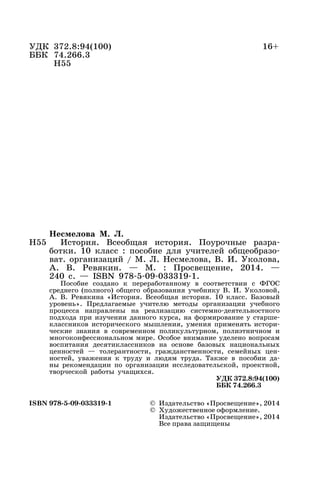 УДК 372.8:94(100) 16+
ББК 74.266.3
Н55
Несмелова М. Л.
История. Всеобщая история. Поурочные разра-
ботки. 10 класс : пособие для учителей общеобразо-
ват. организаций / М. Л. Несмелова, В. И. Уколова,
А. В. Ревякин. — М. : Просвещение, 2014. —
240 с. — ISBN 978-5-09-033319-1.
Пособие создано к переработанному в соответствии с ФГОС
среднего (полного) общего образования учебнику В. И. Уколовой,
А. В. Ревякина «История. Всеобщая история. 10 класс. Базовый
уровень». Предлагаемые учителю методы организации учебного
процесса направлены на реализацию системно-деятельностного
подхода при изучении данного курса, на формирование у старше-
классников исторического мышления, умения применять истори-
ческие знания в современном поликультурном, полиэтничном и
многоконфессиональном мире. Особое внимание уделено вопросам
воспитания десятиклассников на основе базовых национальных
ценностей — толерантности, гражданственности, семейных цен-
ностей, уважения к труду и людям труда. Также в пособии да-
ны рекомендации по организации исследовательской, проектной,
творческой работы учащихся.
УДК 372.8:94(100)
ББК 74.266.3
ISBN 978-5-09-033319-1 © Издательство «Просвещение», 2014
© Художественное оформление.
Издательство «Просвещение», 2014
Все права защищены
Н55
 