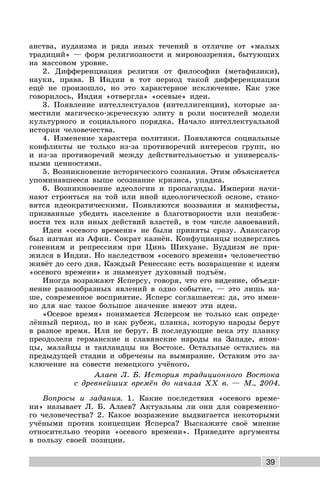 39
анства, иудаизма и ряда иных течений в отличие от «малых
традиций» — форм религиозности и мировоззрения, бытующих
на массовом уровне.
2. Дифференциация религии от философии (метафизики),
науки, права. В Индии в тот период такой дифференциации
ещё не произошло, но это характерное исключение. Как уже
говорилось, Индия «отвергла» «осевые» идеи.
3. Появление интеллектуалов (интеллигенции), которые за-
местили магическо-жреческую элиту в роли носителей модели
культурного и социального порядка. Начало интеллектуальной
истории человечества.
4. Изменение характера политики. Появляются социальные
конфликты не только из-за противоречий интересов групп, но
и из-за противоречий между действительностью и универсаль-
ными ценностями.
5. Возникновение исторического сознания. Этим объясняется
упоминавшееся выше осознание кризиса, упадка.
6. Возникновение идеологии и пропаганды. Империи начи-
нают строиться на той или иной идеологической основе, стано-
вятся идеократическими. Появляются воззвания и манифесты,
призванные убедить население в благотворности или неизбеж-
ности тех или иных действий властей, в том числе завоеваний.
Идеи «осевого времени» не были приняты сразу. Анаксагор
был изгнан из Афин. Сократ казнён. Конфуцианцы подверглись
гонениям и репрессиям при Цинь Шихуане. Буддизм не при-
жился в Индии. Но наследством «осевого времени» человечество
живёт до сего дня. Каждый Ренессанс есть возвращение к идеям
«осевого времени» и знаменует духовный подъём.
Иногда возражают Ясперсу, говоря, что его видение, объеди-
нение разнообразных явлений в одно событие, — это лишь на-
ше, современное восприятие. Ясперс соглашается: да, это имен-
но для нас такое большое значение имеют эти идеи.
«Осевое время» понимается Ясперсом не только как опреде-
лённый период, но и как рубеж, планка, которую народы берут
в разное время. Или не берут. В последующие века эту планку
преодолели германские и славянские народы на Западе, япон-
цы, малайцы и таиландцы на Востоке. Остальные остались на
предыдущей стадии и обречены на вымирание. Оставим это за-
ключение на совести немецкого учёного.
Алаев Л. Б. История традиционного Востока
с древнейших времён до начала XX в. — М., 2004.
Вопросы и задания. 1. Какие последствия «осевого време-
ни» называет Л. Б. Алаев? Актуальны ли они для современно-
го человечества? 2. Какое возражение выдвигается некоторыми
учёными против концепции Ясперса? Выскажите своё мнение
относительно теории «осевого времени». Приведите аргументы
в пользу своей позиции.
 