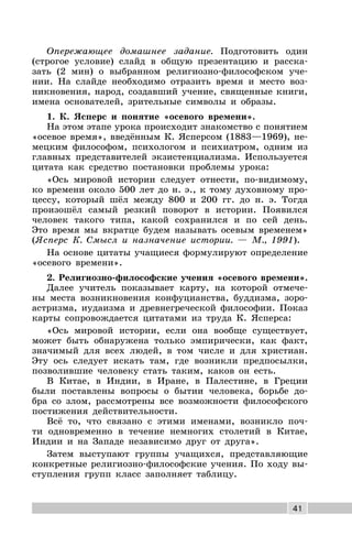 41
Опережающее домашнее задание. Подготовить один
(строгое условие) слайд в общую презентацию и расска-
зать (2 мин) о выбранном религиозно-философском уче-
нии. На слайде необходимо отразить время и место воз-
никновения, народ, создавший учение, священные книги,
имена основателей, зрительные символы и образы.
1. К. Ясперс и понятие «осевого времени».
На этом этапе урока происходит знакомство с понятием
«осевое время», введённым К. Ясперсом (1883—1969), не-
мецким философом, психологом и психиатром, одним из
главных представителей экзистенциализма. Используется
цитата как средство постановки проблемы урока:
«Ось мировой истории следует отнести, по-видимому,
ко времени около 500 лет до н. э., к тому духовному про-
цессу, который шёл между 800 и 200 гг. до н. э. Тогда
произошёл самый резкий поворот в истории. Появился
человек такого типа, какой сохранился и по сей день.
Это время мы вкратце будем называть осевым временем»
(Ясперс К. Смысл и назначение истории. — М., 1991).
На основе цитаты учащиеся формулируют определение
«осевого времени».
2. Религиозно-философские учения «осевого времени».
Далее учитель показывает карту, на которой отмече-
ны места возникновения конфуцианства, буддизма, зоро-
астризма, иудаизма и древнегреческой философии. Показ
карты сопровождается цитатами из труда К. Ясперса:
«Ось мировой истории, если она вообще существует,
может быть обнаружена только эмпирически, как факт,
значимый для всех людей, в том числе и для христиан.
Эту ось следует искать там, где возникли предпосылки,
позволившие человеку стать таким, каков он есть.
В Китае, в Индии, в Иране, в Палестине, в Греции
были поставлены вопросы о бытии человека, борьбе до-
бра со злом, рассмотрены все возможности философского
постижения действительности.
Всё то, что связано с этими именами, возникло поч-
ти одновременно в течение немногих столетий в Китае,
Индии и на Западе независимо друг от друга».
Затем выступают группы учащихся, представляющие
конкретные религиозно-философские учения. По ходу вы-
ступления групп класс заполняет таблицу.
 