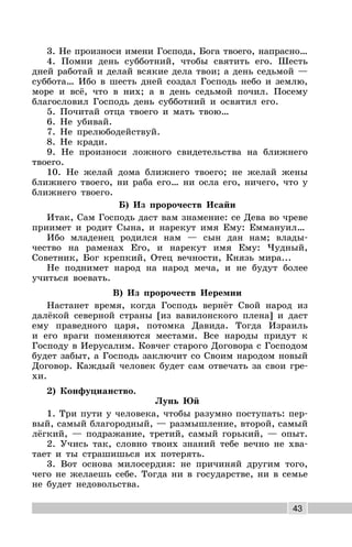 43
3. Не произноси имени Господа, Бога твоего, напрасно…
4. Помни день субботний, чтобы святить его. Шесть
дней работай и делай всякие дела твои; а день седьмой —
суббота… Ибо в шесть дней создал Господь небо и землю,
море и всё, что в них; а в день седьмой почил. Посему
благословил Господь день субботний и освятил его.
5. Почитай отца твоего и мать твою…
6. Не убивай.
7. Не прелюбодействуй.
8. Не кради.
9. Не произноси ложного свидетельства на ближнего
твоего.
10. Не желай дома ближнего твоего; не желай жены
ближнего твоего, ни раба его… ни осла его, ничего, что у
ближнего твоего.
Б) Из пророчеств Исайи
Итак, Сам Господь даст вам знамение: се Дева во чреве
приимет и родит Сына, и нарекут имя Ему: Еммануил…
Ибо младенец родился нам — сын дан нам; влады-
чество на раменах Его, и нарекут имя Ему: Чудный,
Советник, Бог крепкий, Отец вечности, Князь мира...
Не поднимет народ на народ меча, и не будут более
учиться воевать.
В) Из пророчеств Иеремии
Настанет время, когда Господь вернёт Свой народ из
далёкой северной страны [из вавилонского плена] и даст
ему праведного царя, потомка Давида. Тогда Израиль
и его враги поменяются местами. Все народы придут к
Господу в Иерусалим. Ковчег старого Договора с Господом
будет забыт, а Господь заключит со Своим народом новый
Договор. Каждый человек будет сам отвечать за свои гре-
хи.
2) Конфуцианство.
Лунь Юй
1. Три пути у человека, чтобы разумно поступать: пер-
вый, самый благородный, — размышление, второй, самый
лёгкий, — подражание, третий, самый горький, — опыт.
2. Учись так, словно твоих знаний тебе вечно не хва-
тает и ты страшишься их потерять.
3. Вот основа милосердия: не причиняй другим того,
чего не желаешь себе. Тогда ни в государстве, ни в семье
не будет недовольства.
 