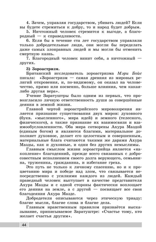 44
4. Зачем, управляя государством, убивать людей? Если
вы будете стремиться к добру, то и народ будет добрым.
5. Ничтожный человек стремится к выгоде, а благо-
родный — к справедливости.
6. Если бы в течение ста лет государством управляли
только добродетельные люди, они могли бы переделать
даже самых злонравных людей и мы могли бы отменить
смертную казнь.
7. Благородный человек винит себя, а ничтожный —
других.
3) Зороастризм.
Британский исследователь зороастризма Мэри Бойс
писала: «Зороастризм — самая древняя из мировых ре-
лигий откровения, и, по-видимому, он оказал на челове-
чество, прямо или косвенно, больше влияния, чем какая-
либо другая вера».
Учение Заратуштры было одним из первых, что про-
возгласило личную ответственность души за совершённые
деяния в земной жизни.
Главной чертой зороастрийского мировоззрения яв-
ляется признание существования двух миров: духовного
(букв. «мысленного», мира идей) и земного (телесного,
физического), а также признание их взаимосвязи и вза-
имообусловленности. Оба мира сотворены Ахура Маздой
(единым богом) и являются благими, материальное до-
полняет духовное, делает его целостным и совершенным,
материальные блага считаются такими же дарами Ахура
Мазды, как и духовные, и одни без других немыслимы.
Главным смыслом жизни зороастрийца является «на-
копление» благодеяний, прежде всего связанных с добро-
совестным исполнением своего долга верующего, семьяни-
на, труженика, гражданина, и избегание греха.
Это путь не только к личному спасению, но и к про-
цветанию мира и победе над злом, что связывается не-
посредственно с усилиями каждого из людей. Каждый
праведный человек выступает в качестве представителя
Ахура Мазды и с одной стороны фактически воплощает
его деяния на земле, а с другой — посвящает все свои
благодеяния Ахура Мазде.
Добродетели описываются через этическую триаду:
благие мысли, благие слова и благие дела.
Главным нравственным правилом признаётся выска-
зывание, приписываемое Заратуштре: «Счастье тому, кто
желает счастья другим».
 