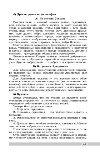 45
4) Древнегреческая философия.
А) Из учения Сократа
Высшая цель, к которой человек должен стремиться,
есть счастье жизни. «…Боги ничего не дают людям без
труда и заботы: хочешь, чтобы боги были к тебе мило-
стивы, надо чтить богов; хочешь быть любимым друзья-
ми, надо делать добро друзьям; желаешь пользоваться
почётом в каком-нибудь городе, надо приносить пользу
городу; хочешь возбуждать восторг всей Эллады своими
достоинствами, надо стараться делать добро Элладе».
Счастье жизни составляют: физическое и духовное здо-
ровье, умственные способности и способности к искусству
и наукам, дружба, согласие между родителями, детьми и
братьями, гражданская община или государство.
Воздержанность Сократ называл основой добродетели.
Она состоит в обуздании страстей и подчинении их раз-
уму. Другие добродетели — храбрость и справедливость.
Б) Из учения Аристотеля
Для обозначения совокупности добродетелей характе-
ра человека как особой области знания Аристотель ввёл
термин «этика».
Для Аристотеля человек — это прежде всего обще-
ственное или политическое существо («политическое жи-
вотное»), одарённое речью и способное к осознанию таких
понятий, как добро и зло, справедливость и несправедли-
вость, то есть обладающее нравственными качествами.
5) Буддизм.
Будда утверждал, что его учение не является боже-
ственным откровением, а получено им через медитативное
созерцание собственного духа и всех вещей.
Четыре благородные истины:
1. Мир есть страдание.
2. Источник страдания – это человеческие страсти и
желания.
3. Освобождение от страстей позволяет перейти в нир-
вану.
4. Достичь этого особого состояния, слияния с Абсолю-
том, можно, избрав путь спасения.
Путь спасения лежит внутри самого человека, и от не-
го лично зависит, идти по этому пути или нет.
Суть вероучения буддизма состоит в призыве к каждо-
му человеку встать на путь поиска внутренней свободы,
 