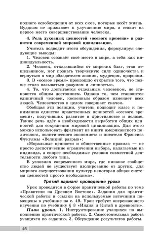 46
полного освобождения от всех оков, которые несёт жизнь.
Буддизм не призывает к улучшению мира, а ставит на
первое место совершенствование человека.
4. Роль духовных ценностей «осевого времени» в раз-
витии современной мировой цивилизации.
Учитель подводит итоги обсуждения, формулируя сле-
дующие выводы:
1. Человек осознаёт своё место в мире, а себя как ин-
дивидуальность.
2. Человек, отказавшийся от мирских благ, став от-
шельником, мог познать творческую силу одиночества и
вернуться в мир обладателем знания, мудрецом, пророком.
3. В «осевое время» произошло открытие того, что поз-
же стало называться разумом и личностью.
4. То, что достигается отдельным человеком, не ста-
новится общим достоянием. Однако то, чем становится
единичный человек, косвенным образом изменяет всех
людей. Человечество в целом совершает скачок.
Обобщая эти позиции, учитель подводит класс к по-
ниманию единства нравственных ценностей «осевого вре-
мени», получивших развитие в христианстве и исламе.
Также речь идёт о необходимости выработки общих цен-
ностей для сохранения мировой цивилизации. Для этого
можно использовать фрагмент из книги американского по-
литолога, политического экономиста и писателя Фрэнсиса
Фукуямы «Великий разрыв»:
«Моральные ценности и общественные правила — не
просто деспотические ограничения выбора, налагаемые на
индивида, а скорее необходимые условия совместной дея-
тельности любого типа.
В условиях современного мира, где никакое сообще-
ство людей не существует изолированно от других, для
мирного сосуществования культур некоторая общая систе-
ма ценностей просто необходима».
Третий вариант проведения урока
Урок проводится в форме практической работы по теме
«Правители на Древнем Востоке». Задания для практи-
ческой работы и ссылки на используемые источники по-
мещены в учебнике на с. 49. Урок требует опережающего
изучения по учебнику § 3 «Индия и Китай в древности».
План урока. 1. Инструктирование учащихся по вы-
полнению практической работы. 2. Самостоятельная работа
учащихся по заданию. 3. Обсуждение результатов работы.
 