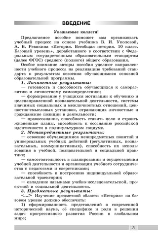 3
ВВЕДЕНИЕ
Уважаемые коллеги!
Предлагаемое пособие поможет вам организовать
учебный процесс на основе учебника В. И. Уколовой,
А. В. Ревякина «История. Всеобщая история. 10 класс.
Базовый уровень», доработанного в соответствии с Феде-
ральным государственным образовательным стандартом
(далее ФГОС) среднего (полного) общего образования.
Особое внимание авторы пособия уделяют направлен-
ности учебного процесса на реализацию требований стан-
дарта к результатам освоения обучающимися основной
образовательной программы.
1. Личностные результаты:
— готовность и способность обучающихся к самораз-
витию и личностному самоопределению;
— формирование у учащихся мотивации к обучению и
целенаправленной познавательной деятельности, системы
значимых социальных и межличностных отношений, цен-
ностно-смысловых установок, отражающих личностные и
гражданские позиции в деятельности;
— правосознание, способность ставить цели и строить
жизненные планы, способность к осознанию российской
идентичности в поликультурном социуме.
2. Метапредметные результаты:
— освоение обучающимися межпредметных понятий и
универсальных учебных действий (регулятивных, позна-
вательных, коммуникативных), способность их исполь-
зования в учебной, познавательной и социальной прак-
тике;
— самостоятельность в планировании и осуществлении
учебной деятельности и организации учебного сотрудниче-
ства с педагогами и сверстниками;
— способность к построению индивидуальной образо-
вательной траектории;
— овладение навыками учебно-исследовательской, про-
ектной и социальной деятельности.
3. Предметные результаты:
<...> Изучение предметной области «История» на ба-
зовом уровне должно обеспечить:
1) сформированность представлений о современной
исторической науке, её специфике и роли в решении
задач прогрессивного развития России в глобальном
мире;
 