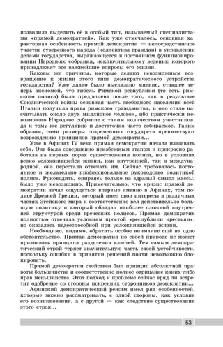 53
позволила выделить её в особый тип, называемый специалиста-
ми «прямой демократией». Как уже отмечалось, основная ха-
рактерная особенность прямой демократии — непосредственное
участие суверенного народа (коллектива граждан) в управлении
делами государства, выражающееся в постоянном функциониро-
вании Народного собрания, исключительному ведению которого
принадлежат все важнейшие вопросы его жизни.
Каковы же причины, которые делают невозможным воз-
вращение к жизни этого типа демократического устройства
государства? Уже давно было высказано мнение, ставшее те-
перь аксиомой, что гибель Римской республики (то есть рим-
ского полиса) была предрешена после того, как в результате
Союзнической войны основная часть свободного населения всей
Италии получила права римского гражданства, и оно стало на-
считывать около двух миллионов человек, ибо практически не-
возможно Народное собрание с таким количеством участников,
да к тому же регулярно и достаточно часто собираемое. Таким
образом, сами размеры современных государств препятствуют
возрождению принципов прямой демократии...
Уже в Афинах IV века прямая демократия начала изживать
себя. Она была совершенно неизбежным этапом и прекрасно ра-
ботала на первых порах существования полиса, но в условиях
резко усложнившейся жизни, как внутренней, так и междуна-
родной, она перестала отвечать им. Сейчас требовалось посто-
янное и желательно профессиональное руководство политикой
полиса. Руководить, опираясь только на здравый смысл массы,
было уже невозможно. Примечательно, что кризис прямой де-
мократии начал ощущаться впервые именно в Афинах, том по-
лисе Древней Греции, который имел свои интересы в различных
частях Эгейского мира и соответственно вёл действительно боль-
шую политику и который обладал наиболее сложной внутрен-
ней структурой среди греческих полисов. Прямая демократия
полностью отвечала условиям простой «республики крестьян»,
но оказалась недееспособной при усложнившейся жизни.
Необходимо, видимо, обратить особое внимание ещё на одно
обстоятельство. Прямая демократия по своей природе не может
признавать принципа разделения властей. Тем самым демокра-
тический строй теряет значительную часть своей устойчивости,
поскольку ошибки в принятии решений почти невозможно бло-
кировать.
Прямой демократии свойствен был принцип абсолютной пра-
воты большинства и соответственно полное отрицание каких-либо
прав меньшинства. Этот подход к проблеме сейчас вряд ли встре-
тит одобрение со стороны искренних сторонников демократии...
Афинский демократический режим имел ряд особенностей,
которые можно рассматривать, с одной стороны, как условия
его возникновения, а с другой — как следствие существования
этого строя...
 