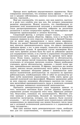 54
Прежде всего проблема имущественного неравенства. Ныне
совершенно несомненно, что основная масса афинян — это мел-
кие и средние собственники, занятые сельским хозяйством, ре-
меслом, торговлей...
Ещё раз подчеркнём, что рынок, как нам кажется, выступа-
ет в роли того conditio sine qua non, без которого невозможно
развитие демократии. Можно полагать, что своеобразным от-
ражением этой экономической ситуации в политической сфере
стала распространившаяся практика избрания на различные
должности в полисе посредством жребия, что нивелировало пре-
имущества происхождения и личного богатства.
Следующий фактор, о котором следует сказать, — высокий
технологический уровень общества. Афины, если и не были бес-
спорным лидером во всех отраслях экономики в Древней Греции,
тем не менее явно принадлежали к числу самых передовых.
Почему это важно? Высокий технологический уровень обеспечи-
вает высокую производительность труда, что давало гражданам
свободное время, а это, в свою очередь, позволяло им заниматься
общественными делами. В противном случае неизмеримо боль-
шая часть времени должна была бы идти на добывание средств
для поддержания жизни, и на участие в управлении государством
значительная часть граждан не имела бы времени чисто физи-
чески. Этому тезису, кажется, противоречит то обстоятельство,
что с точки зрения чистой технологии Афины принципиально не
отличались от остальных греческих полисов. Однако необходимо
учитывать другое обстоятельство, имевшее, с нашей точки зре-
ния, принципиальное значение. В Афинах, насколько мы можем
судить, имелось весьма значительное число рабов, и Аристотель
напрямую связывает обладание рабами с возможностью зани-
маться политической деятельностью: он ссылается на практику
рабовладельцев, освобождающих себя от забот по руководству ра-
бами путём назначения управляющего, чтобы иметь время для
занятий политикой или философией. Широкое применение рабов
во всех отраслях экономики обеспечивало высокую (по тогдаш-
ним масштабам) производительность труда и позволяло основной
массе граждан заниматься политической деятельностью.
Прочность демократического строя напрямую зависит от
того, насколько массовым будет участие рядовых граждан в
управлении делами государства этого типа. Афинская демокра-
тия, безусловно, сознавала эту закономерность. Массовое уча-
стие граждан в дикастерии, большой по численности Совет,
множество магистратур, которые, как правило, были коллеги-
альными, — всё это звенья единой цепи сознательных действий,
направленных на привлечение как можно большего числа граж-
дан к активной политической деятельности и к управлению де-
лами государства...
Ещё одна важная черта демократического строя, необходи-
мая для его существования, — высокий уровень культуры в
 