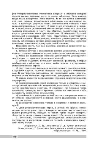 56
рой товарно-денежные отношения впервые в мировой истории
заняли весьма заметное место в жизни общества. Ведь именно
тогда была изобретена сама монета. В то же время античный
мир стал первым человеческим обществом, где сакральное на-
чало в культуре уступило очень значительные позиции чисто
рационалистическому началу. В силу этого стремление к нажи-
ве и ослабление религиозной составляющей сознания обычного
человека приводили к тому, что обычные человеческие нормы
морали достаточно легко преодолевались. В обществах большей
сакральной ориентации этот грех, естественно, присутствует в
меньшей степени. По-видимому, подобное умонастроение среди
людей, работающих внутри демократической системы, является
качеством, изначально присущим самой системе.
Подведём итоги. Как нам кажется, афинская демократия да-
ёт несколько уроков:
1. Нельзя мечтать о возвращении прямой демократии, в совре-
менных условиях возможна только демократия представительная.
2. Одно из важнейших условий устойчивости демократиче-
ского строя — принцип разделения властей.
3. Можно выделить несколько основных факторов, которые
необходимы в обществе для того, чтобы возник и существовал
демократический строй:
а) отсутствие значительного имущественного расслоения или,
в крайнем случае, наличие мощного слоя средних собственни-
ков. В государстве, расколотом на социальные слои, различа-
ющиеся очень большим неравенством, демократия невозможна;
б) рынок является непременным условием демократического
государства;
в) демократический строй возможен только в обществе с вы-
сокоразвитой экономикой, создающей достаточно большое коли-
чество прибавочного продукта. В обществе, где большая часть
населения основную часть времени тратит на добывание хлеба
насущного, демократия немыслима;
г) устойчивость демократической системы напрямую зависит
от степени вовлечённости основной части гражданства в поли-
тическую жизнь;
д) демократия возможна только в обществе с высокой куль-
турой.
4. Для демократического строя, в любой его форме, обяза-
тельно наличие ряда групп, интересы которых могут довольно
сильно расходиться. Каждая из таких групп видит интересы
общества в целом сквозь призму своих собственных интересов.
5. Возможно, склонность руководителей демократического
государства к коррупции является чертой, имманентно прису-
щей этому строю.
Маринович Л. П., Кошеленко Г. А. Уроки античной
демократии // Античная демократия в свидетельствах
современников. — М., 1996.
 