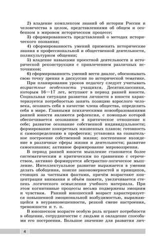 4
2) владение комплексом знаний об истории России и
человечества в целом, представлениями об общем и осо-
бенном в мировом историческом процессе;
3) сформированность представлений о методах истори-
ческого познания;
4) сформированность умений применять исторические
знания в профессиональной и общественной деятельности,
поликультурном общении;
5) владение навыками проектной деятельности и исто-
рической реконструкции с привлечением различных ис-
точников;
6) сформированность умений вести диалог, обосновывать
свою точку зрения в дискуссии по исторической тематике.
При планировании уроков педагогу следует учитывать
возрастные особенности учащихся. Десятиклассники,
которым 16—17 лет, вступают в период ранней юности.
Социальная ситуация развития личности в юности харак-
теризуется потребностью занять позицию взрослого чело-
века, осознать себя в качестве члена общества, определить
себя в мире. Главными психическими новообразованиями
ранней юности являются рефлексия, с помощью которой
обеспечивается осознанное и критическое отношение к
себе; развитое осознание собственной индивидуальности;
формирование конкретных жизненных планов; готовность
к самоопределению в профессии; установка на сознатель-
ное построение собственной жизни; постепенное вхожде-
ние в различные сферы жизни и деятельности; развитие
самосознания; активное формирование мировоззрения.
В период ранней юности мышление становится более
систематическим и критическим по сравнению с отроче-
ством, активно формируется абстрактно-логическое мыш-
ление. Интеллектуальное развитие выражается в умении
делать обобщения, поиске закономерностей и принципов,
стоящих за частными фактами, причём возрастают кон-
центрация внимания и объём памяти, увеличивается сте-
пень логического осмысления учебного материала. При
этом когнитивные процессы весьма подвержены эмоциям
и чувствам. Ранний юношеский возраст характеризует-
ся повышенной эмоциональной возбудимостью, выражаю-
щейся в неуравновешенности, резкой смене настроения,
тревожности и т. п.
В юношеском возрасте особую роль играют потребности
в общении, сотрудничестве с людьми и овладение способа-
ми его построения. Большое значение для развития лич-
 