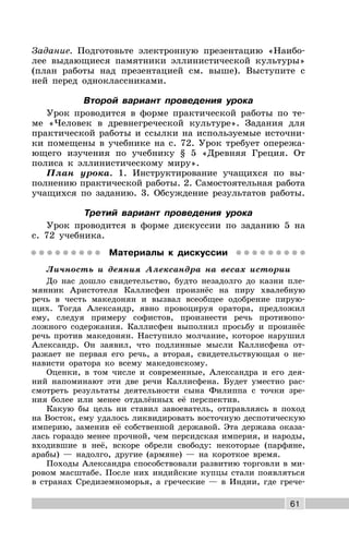 61
Задание. Подготовьте электронную презентацию «Наибо-
лее выдающиеся памятники эллинистической культуры»
(план работы над презентацией см. выше). Выступите с
ней перед одноклассниками.
Второй вариант проведения урока
Урок проводится в форме практической работы по те-
ме «Человек в древнегреческой культуре». Задания для
практической работы и ссылки на используемые источни-
ки помещены в учебнике на с. 72. Урок требует опережа-
ющего изучения по учебнику § 5 «Древняя Греция. От
полиса к эллинистическому миру».
План урока. 1. Инструктирование учащихся по вы-
полнению практической работы. 2. Самостоятельная работа
учащихся по заданию. 3. Обсуждение результатов работы.
Третий вариант проведения урока
Урок проводится в форме дискуссии по заданию 5 на
с. 72 учебника.
Материалы к дискуссии
Личность и деяния Александра на весах истории
До нас дошло свидетельство, будто незадолго до казни пле-
мянник Аристотеля Каллисфен произнёс на пиру хвалебную
речь в честь македонян и вызвал всеобщее одобрение пирую-
щих. Тогда Александр, явно провоцируя оратора, предложил
ему, следуя примеру софистов, произнести речь противопо-
ложного содержания. Каллисфен выполнил просьбу и произнёс
речь против македонян. Наступило молчание, которое нарушил
Александр. Он заявил, что подлинные мысли Каллисфена от-
ражает не первая его речь, а вторая, свидетельствующая о не-
нависти оратора ко всему македонскому.
Оценки, в том числе и современные, Александра и его дея-
ний напоминают эти две речи Каллисфена. Будет уместно рас-
смотреть результаты деятельности сына Филиппа с точки зре-
ния более или менее отдалённых её перспектив.
Какую бы цель ни ставил завоеватель, отправляясь в поход
на Восток, ему удалось ликвидировать восточную деспотическую
империю, заменив её собственной державой. Эта держава оказа-
лась гораздо менее прочной, чем персидская империя, и народы,
входившие в неё, вскоре обрели свободу: некоторые (парфяне,
арабы) — надолго, другие (армяне) — на короткое время.
Походы Александра способствовали развитию торговли в ми-
ровом масштабе. После них индийские купцы стали появляться
в странах Средиземноморья, а греческие — в Индии, где грече-
 