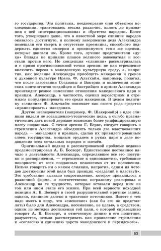 63
го государства. Эта политика, неоднократно став объектом ис-
следования, трактовалась весьма различно, вплоть до призна-
ния в ней «интернационализма» и «братства народов». Более
того, утверждали даже, что в известной мере слияние народов
оказалось достигнуто, и полному завершению дела Александра
помешали его смерть и отсутствие преемника, способного под-
держать единство империи и проникнутого теми же идеями,
которые двигали им. Кроме того, лучшие представители «ду-
ха» Эллады не приняли планов великого завоевателя и вос-
стали против него. Но концепция «слияния» рассматривалась
и с прямо противоположной точки зрения: не как стремление
включить персов в македонскую культурную среду, а, напро-
тив, как желание Александра приобщить македонян и греков
к духовной культуре Ирана. Ф. Альтхайм, например, полагал,
что после завоевания Согдианы и Бактрии и включения воин-
ских контингентов согдийцев и бактрийцев в армию Александра
происходит резкое изменение отношения македонского царя к
иранцам. Александр, в частности, оценил зороастризм и стре-
мился популяризировать его среди македонян. В целом полити-
ку «слияния» Ф. Альтхайм понимает как своего рода средство
«иранизировать» македонян.
Другие исследователи (например, Ф. Шахермайр) в идее сли-
яния видели не возвышенно-утопические цели, а сугубо прагма-
тические: дать новой державе возможно более унифицированную
массу подданных. С точки зрения Г. Берве, следует говорить о
стремлении Александра объединить только два властвовавших
народа — македонян и иранцев, сделав их привилегированным
слоем государства, мощным орудием в руках царя в деле по-
давления всех остальных народов и племён.
Оригинальный подход к рассматриваемой проблеме недавно
продемонстрировал А. Б. Босворт. Единственное постоянное на-
чало в деятельности Александра, определявшее все его поступ-
ки и распоряжения, — стремление к единовластию, требование
покорности от всех подданных независимо от их положения.
Нельзя говорить ни о каком слиянии, напротив, одним из мето-
дов достижения этой цели был принцип «разделяй и властвуй».
Это требование вызвало сопротивление, которое проявлялось в
различной форме, и соответственно по-разному реагировал и
Александр на те трудности, которые вставали перед ним на
том или ином этапе его жизни. При всей верности исходной
позиции А. Б. Босворт в своей разрушительной критике зашёл,
однако, слишком далеко в трактовке источников. Вместе с тем
надо иметь в виду, что «смешение» (как бы его ни представ-
лять) было для Александра, несомненно, не целью, а средством,
одним из методов достижения той цели, о которой справедливо
говорит А. Б. Босворт, и отмеченную линию в его политике,
разумеется, нельзя рассматривать как проявление стремления
к «согласию и единению царств македонского и персидского».
 