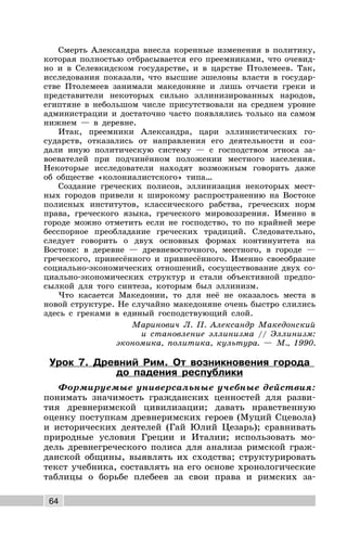 64
Смерть Александра внесла коренные изменения в политику,
которая полностью отбрасывается его преемниками, что очевид-
но и в Селевкидском государстве, и в царстве Птолемеев. Так,
исследования показали, что высшие эшелоны власти в государ-
стве Птолемеев занимали македоняне и лишь отчасти греки и
представители некоторых сильно эллинизированных народов,
египтяне в небольшом числе присутствовали на среднем уровне
администрации и достаточно часто появлялись только на самом
нижнем — в деревне.
Итак, преемники Александра, цари эллинистических го-
сударств, отказались от направления его деятельности и соз-
дали иную политическую систему — с господством этноса за-
воевателей при подчинённом положении местного населения.
Некоторые исследователи находят возможным говорить даже
об обществе «колониалистского» типа…
Создание греческих полисов, эллинизация некоторых мест-
ных городов привели к широкому распространению на Востоке
полисных институтов, классического рабства, греческих норм
права, греческого языка, греческого мировоззрения. Именно в
городе можно отметить если не господство, то по крайней мере
бесспорное преобладание греческих традиций. Следовательно,
следует говорить о двух основных формах континуитета на
Востоке: в деревне — древневосточного, местного, в городе —
греческого, принесённого и привнесённого. Именно своеобразие
социально-экономических отношений, сосуществование двух со-
циально-экономических структур и стали объективной предпо-
сылкой для того синтеза, которым был эллинизм.
Что касается Македонии, то для неё не оказалось места в
новой структуре. Не случайно македоняне очень быстро слились
здесь с греками в единый господствующий слой.
Маринович Л. П. Александр Македонский
и становление эллинизма // Эллинизм:
экономика, политика, культура. — М., 1990.
Урок 7. Древний Рим. От возникновения города
до падения республики
Формируемые универсальные учебные действия:
понимать значимость гражданских ценностей для разви-
тия древнеримской цивилизации; давать нравственную
оценку поступкам древнеримских героев (Муций Сцевола)
и исторических деятелей (Гай Юлий Цезарь); сравнивать
природные условия Греции и Италии; использовать мо-
дель древнегреческого полиса для анализа римской граж-
данской общины, выявлять их сходства; структурировать
текст учебника, составлять на его основе хронологические
таблицы о борьбе плебеев за свои права и римских за-
 