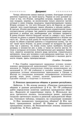 66
Документ
Теперь обозначим самые важные условия, благодаря которым
римляне поднялись до такой высоты. Первое из этих условий со-
стоит в том, что Италия, наподобие острова, окружена, как вер-
ною оградою, морями, за исключением только немногих частей,
которые в свою очередь защищены труднопроходимыми горами.
Второе условие то, что хотя бóльшая часть её берегов не имеет
гаваней, зато существующие гавани обширны и весьма удобны...
В-третьих, Италия расположена в различных климатических зонах,
соответственно которым там имеются разнообразные животные,
растения и вообще все необходимые для человека предметы.
В длину Италия тянется большей частью от севера к югу; значи-
тельная по длине и ширине Сицилия присоединяется к Италии как
часть её... Почти во всю длину её тянутся Апеннинские горы, име-
ющие по обеим сторонам равнины и плодоносные холмы, так что
нет такой части Италии, на долю которой не выпадали бы удоб-
ства гор и равнины. Ко всему этому нужно прибавить большие
размеры и множество рек и озёр, а также во многих местах тё-
плые и холодные источники, благодетельные для здоровья. Кроме
того, имеется множество всякого рода металлов, строительного
материала, пищи для человека и для домашних животных, так что
невозможно выразить словами всего изобилия и высоких досто-
инств плодов, здесь произрастающих...
Страбон. География.
? Как Страбон характеризует природные условия возник-
новения древнеримской цивилизации? Соотнесите этот текст с
мнением А. Тойнби относительно стимулов возникновения ци-
вилизаций (с. 27—28 учебника) и сделайте выводы. Сравните
природные условия возникновения цивилизации в Греции и
Италии по следующим позициям: географическое положение,
рельеф, моря, реки, климат, наличие природных богатств.
Сделайте выводы о сходствах и отличиях.
2. Римская гражданская община и ранняя республика.
Задания. 1. На основе раздела «Римская гражданская
община и ранняя республика» § 6 (с. 76—79 учебника)
дайте определение понятия «римская гражданская общи-
на». Выделите её характерные черты. 2. Используя мо-
дель греческого полиса, составленную ранее, докажите
сходство греческого полиса и римской гражданской общи-
ны. Составьте таблицу, опираясь на следующие позиции:
1) Как называлась гражданская община? 2) Кто мог
быть гражданином полиса? 3) Права и обязанности
гражданина полиса. 4) Экономические основы полисного
устройства. 5) Роль рабства.
 