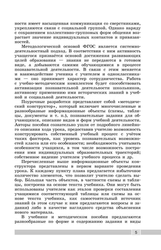 5
ности имеет насыщенная коммуникация со сверстниками,
укрепляются связи с социальной группой. Однако наряду
с сохранением коллективно-групповых форм общения воз-
растает значение индивидуальных контактов и привязан-
ностей.
Методологической основой ФГОС является системно-
деятельностный подход. В соответствии с ним активность
учащегося признаётся основой достижения развивающих
целей образования — знания не передаются в готовом
виде, а добываются самими обучающимися в процессе
познавательной деятельности. В связи с этим меняется
и взаимодействие ученика с учителем и одноклассника-
ми — оно принимает характер сотрудничества. Работа
с учебно-методическим комплектом будет способствовать
активизации познавательной деятельности школьников,
активному применению ими исторических знаний в учеб-
ной и социальной деятельности.
Поурочные разработки представляют собой «методиче-
ский конструктор», который включает многочисленные и
разнообразные информационные объекты (схемы, табли-
цы, документы и т. п.), познавательные задания для об-
учающихся, описание видов и форм учебной деятельности.
Авторы пособия сознательно ушли от подробного линейно-
го описания хода урока, предоставив учителю возможность
конструировать собственный учебный процесс с учётом
таких факторов, как уровень познавательных возможно-
стей класса или его особенности; необходимость учитывать
особенности учащихся, в том числе возможность постро-
ения ими индивидуальных образовательных траекторий;
собственное видение учителем учебного процесса и др.
Перечисленные выше информационные объекты кон-
структора представлены в первом варианте проведения
урока. К каждому пункту плана предлагается избыточное
количество элементов, что позволит учителю сделать вы-
бор. Большая часть объектов, в частности схемы и табли-
цы, построена на основе текста учебника. Они могут быть
использованы учителем как эталон проверки составления
учащимися соответствующей таблицы или схемы на ос-
нове текста учебника, как самостоятельный источник
знаний (в этом случае к ним предлагаются вопросы и за-
дания) либо в качестве наглядного средства объяснения
нового материала.
В учебнике и методическом пособии предлагаются
разнообразные по форме и содержанию задания и виды
 