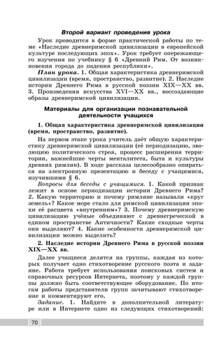 70
Второй вариант проведения урока
Урок проводится в форме практической работы по те-
ме «Наследие древнеримской цивилизации в европейской
культуре последующих эпох». Урок требует опережающе-
го изучения по учебнику § 6 «Древний Рим. От возник-
новения города до падения республики».
План урока. 1. Общая характеристика древнеримской
цивилизации (время, пространство, развитие). 2. Наследие
истории Древнего Рима в русской поэзии XIX—XX вв.
3. Произведения искусства XVI—XX вв., воссоздающие
образы древнеримской цивилизации.
Материалы для организации познавательной
деятельности учащихся
1. Общая характеристика древнеримской цивилизации
(время, пространство, развитие).
На первом этапе урока учитель даёт общую характери-
стику древнеримской цивилизации (её периодизацию, эво-
люцию политического строя, процесс расширения терри-
тории, важнейшие черты менталитета, быта и культуры
древних римлян). В ходе рассказа целесообразно опирать-
ся на электронную презентацию и беседу с учащимися,
изучившими § 6.
Вопросы для беседы с учащимися. 1. Какой признак
лежит в основе периодизации истории Древнего Рима?
2. Какую территорию и почему римляне называли «круг
земель»? Какое море стало для римской цивилизации эпо-
хи её расцвета «внутренним»? 3. Почему древнеримскую
цивилизацию учёные объединяют с древнегреческой в
едином пространстве Античности? Какие сходные черты
они выделяют? 4. Какие особенности древнеримской ци-
вилизации можно выделить?
2. Наследие истории Древнего Рима в русской поэзии
XIX—XX вв.
Далее учащиеся делятся на группы, каждая из кото-
рых получает одно стихотворение русского поэта и зада-
ние. Работа требует использования поисковых систем и
справочных ресурсов Интернета, поэтому у каждой груп-
пы должно быть соответствующее оборудование. По ито-
гам работы представители групп зачитывают стихотворе-
ние и комментируют его.
Задание. 1. Найдите в дополнительной литерату-
ре или в Интернете одно из следующих стихотворений:
 