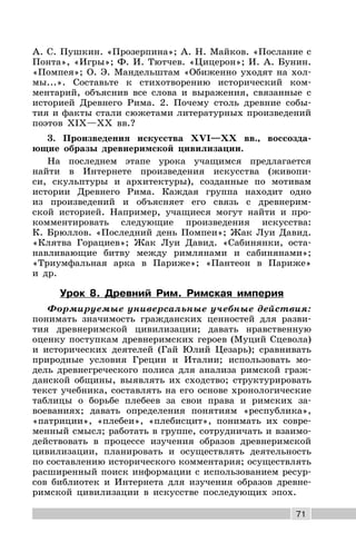 71
А. С. Пушкин. «Прозерпина»; А. Н. Майков. «Послание с
Понта», «Игры»; Ф. И. Тютчев. «Цицерон»; И. А. Бунин.
«Помпея»; О. Э. Мандельштам «Обиженно уходят на хол-
мы...». Составьте к стихотворению исторический ком-
ментарий, объяснив все слова и выражения, связанные с
историей Древнего Рима. 2. Почему столь древние собы-
тия и факты стали сюжетами литературных произведений
поэтов XIX—XX вв.?
3. Произведения искусства XVI—XX вв., воссозда-
ющие образы древнеримской цивилизации.
На последнем этапе урока учащимся предлагается
найти в Интернете произведения искусства (живопи-
си, скульптуры и архитектуры), созданные по мотивам
истории Древнего Рима. Каждая группа находит одно
из произведений и объясняет его связь с древнерим-
ской историей. Например, учащиеся могут найти и про-
комментировать следующие произведения искусства:
К. Брюллов. «Последний день Помпеи»; Жак Луи Давид.
«Клятва Горациев»; Жак Луи Давид. «Сабинянки, оста-
навливающие битву между римлянами и сабинянами»;
«Триумфальная арка в Париже»; «Пантеон в Париже»
и др.
Урок 8. Древний Рим. Римская империя
Формируемые универсальные учебные действия:
понимать значимость гражданских ценностей для разви-
тия древнеримской цивилизации; давать нравственную
оценку поступкам древнеримских героев (Муций Сцевола)
и исторических деятелей (Гай Юлий Цезарь); сравнивать
природные условия Греции и Италии; использовать мо-
дель древнегреческого полиса для анализа римской граж-
данской общины, выявлять их сходство; структурировать
текст учебника, составлять на его основе хронологические
таблицы о борьбе плебеев за свои права и римских за-
воеваниях; давать определения понятиям «республика»,
«патриции», «плебеи», «плебисцит», понимать их совре-
менный смысл; работать в группе, сотрудничать и взаимо-
действовать в процессе изучения образов древнеримской
цивилизации, планировать и осуществлять деятельность
по составлению исторического комментария; осуществлять
расширенный поиск информации с использованием ресур-
сов библиотек и Интернета для изучения образов древне-
римской цивилизации в искусстве последующих эпох.
 