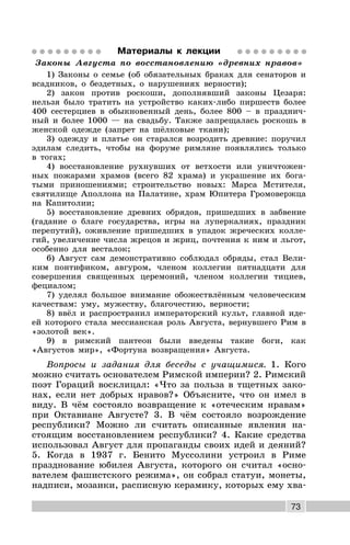 73
Материалы к лекции
Законы Августа по восстановлению «древних нравов»
1) Законы о семье (об обязательных браках для сенаторов и
всадников, о бездетных, о нарушениях верности);
2) закон против роскоши, дополнявший законы Цезаря:
нельзя было тратить на устройство каких-либо пиршеств более
400 сестерциев в обыкновенный день, более 800 – в празднич-
ный и более 1000 — на свадьбу. Также запрещалась роскошь в
женской одежде (запрет на шёлковые ткани);
3) одежду и платье он старался возродить древние: поручил
эдилам следить, чтобы на форуме римляне появлялись только
в тогах;
4) восстановление рухнувших от ветхости или уничтожен-
ных пожарами храмов (всего 82 храма) и украшение их бога-
тыми приношениями; строительство новых: Марса Мстителя,
святилище Аполлона на Палатине, храм Юпитера Громовержца
на Капитолии;
5) восстановление древних обрядов, пришедших в забвение
(гадание о благе государства, игры на луперкалиях, праздник
перепутий), оживление пришедших в упадок жреческих колле-
гий, увеличение числа жрецов и жриц, почтения к ним и льгот,
особенно для весталок;
6) Август сам демонстративно соблюдал обряды, стал Вели-
ким понтификом, авгуром, членом коллегии пятнадцати для
совершения священных церемоний, членом коллегии тициев,
фециалом;
7) уделял большое внимание обожествлённым человеческим
качествам: уму, мужеству, благочестию, верности;
8) ввёл и распространил императорский культ, главной иде-
ей которого стала мессианская роль Августа, вернувшего Рим в
«золотой век».
9) в римский пантеон были введены такие боги, как
«Августов мир», «Фортуна возвращения» Августа.
Вопросы и задания для беседы с учащимися. 1. Кого
можно считать основателем Римской империи? 2. Римский
поэт Гораций восклицал: «Что за польза в тщетных зако-
нах, если нет добрых нравов?» Объясните, что он имел в
виду. В чём состояло возвращение к «отеческим нравам»
при Октавиане Августе? 3. В чём состояло возрождение
республики? Можно ли считать описанные явления на-
стоящим восстановлением республики? 4. Какие средства
использовал Август для пропаганды своих идей и деяний?
5. Когда в 1937 г. Бенито Муссолини устроил в Риме
празднование юбилея Августа, которого он считал «осно-
вателем фашистского режима», он собрал статуи, монеты,
надписи, мозаики, расписную керамику, которых ему хва-
 