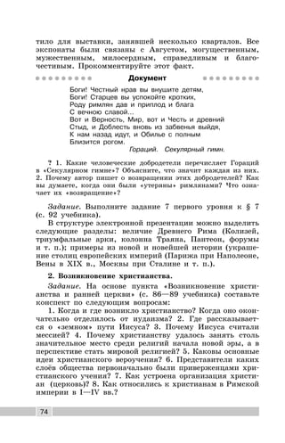 74
тило для выставки, занявшей несколько кварталов. Все
экспонаты были связаны с Августом, могущественным,
мужественным, милосердным, справедливым и благо-
честивым. Прокомментируйте этот факт.
Документ
Боги! Честный нрав вы внушите детям,
Боги! Старцев вы успокойте кротких,
Роду римлян дав и приплод и блага
С вечною славой…
Вот и Верность, Мир, вот и Честь и древний
Стыд, и Доблесть вновь из забвенья выйдя,
К нам назад идут, и Обилье с полным
Близится рогом.
Гораций. Секулярный гимн.
? 1. Какие человеческие добродетели перечисляет Гораций
в «Секулярном гимне»? Объясните, что значит каждая из них.
2. Почему автор пишет о возвращении этих добродетелей? Как
вы думаете, когда они были «утеряны» римлянами? Что озна-
чает их «возвращение»?
Задание. Выполните задание 7 первого уровня к § 7
(с. 92 учебника).
В структуре электронной презентации можно выделить
следующие разделы: величие Древнего Рима (Колизей,
триумфальные арки, колонна Траяна, Пантеон, форумы
и т. п.); примеры из новой и новейшей истории (украше-
ние столиц европейских империй (Парижа при Наполеоне,
Вены в XIX в., Москвы при Сталине и т. п.).
2. Возникновение христианства.
Задание. На основе пункта «Возникновение христи-
анства и ранней церкви» (с. 86—89 учебника) составьте
конспект по следующим вопросам:
1. Когда и где возникло христианство? Когда оно окон-
чательно отделилось от иудаизма? 2. Где рассказывает-
ся о «земном» пути Иисуса? 3. Почему Иисуса считали
мессией? 4. Почему христианству удалось занять столь
значительное место среди религий начала новой эры, а в
перспективе стать мировой религией? 5. Каковы основные
идеи христианского вероучения? 6. Представители каких
слоёв общества первоначально были приверженцами хри-
стианского учения? 7. Как устроена организация христи-
ан (церковь)? 8. Как относились к христианам в Римской
империи в I—IV вв.?
 