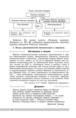 76
Раздел Римской империи
Восточная Римская империя —
империя Ромеев, Византия
Константинополь
Римская империя
Западная Римская империя
Рим (Равена)
Падение под натиском турок
в 1453 г.
Падение под натиском гер-
манцев в 476 г.
395 г.
Задание. На основе пункта «Поздняя империя.
Доминат» (с. 89—90 учебника) сформулируйте причины
падения Западной Римской империи.
4. Вклад древнеримской цивилизации в мировую.
Материалы к лекции
Многие основополагающие духовные представления и нор-
мы общественной жизни, традиционные ценности, социально-
психологические стереотипы, переданные Римом Европе (неза-
висимо от того, усвоил ли он их от Древней Греции или вы-
работал самостоятельно), на протяжении более полутора тысяч
лет, вплоть до XIX в., составляли почву и арсенал, язык и
форму европейской культуры. Не только основы права и госу-
дарственной организации, не только устойчивый набор сюжетов
и художественных образов усвоены Европой от Античности че-
рез Древний Рим, но сами первоначала её общественного бы-
тия — идея демократии, гражданской ответственности, разде-
ления властей, классический принцип в искусстве, проблема
соотношения внутренней жизни личности и её внешней обще-
ственной активности вышли из того же источника.
По статье Г. С. Кнабе «Проблема Цицерона».
Документ
Смогут другие создать изваянья живые из бронзы,
Или обличье мужей повторить во мраморе лучше,
Тяжбы лучше вести и движенья неба искусней
Вычислят иль назовут восходящие звёзды, — не спорю:
Римлянин! Ты научись народами править державно —
В этом искусство твоё! — налагать условия мира,
Милость покорным являть и смирять войною надменных!
Вергилий. Энеида.
 