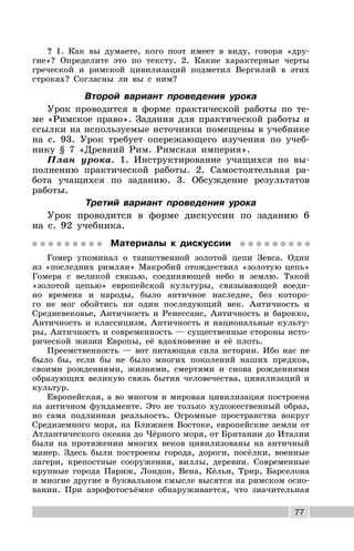 77
? 1. Как вы думаете, кого поэт имеет в виду, говоря «дру-
гие»? Определите это по тексту. 2. Какие характерные черты
греческой и римской цивилизаций подметил Вергилий в этих
строках? Согласны ли вы с ним?
Второй вариант проведения урока
Урок проводится в форме практической работы по те-
ме «Римское право». Задания для практической работы и
ссылки на используемые источники помещены в учебнике
на с. 93. Урок требует опережающего изучения по учеб-
нику § 7 «Древний Рим. Римская империя».
План урока. 1. Инструктирование учащихся по вы-
полнению практической работы. 2. Самостоятельная ра-
бота учащихся по заданию. 3. Обсуждение результатов
работы.
Третий вариант проведения урока
Урок проводится в форме дискуссии по заданию 6
на с. 92 учебника.
Материалы к дискуссии
Гомер упоминал о таинственной золотой цепи Зевса. Один
из «последних римлян» Макробий отождествил «золотую цепь»
Гомера с великой связью, соединяющей небо и землю. Такой
«золотой цепью» европейской культуры, связывающей воеди-
но времена и народы, было античное наследие, без которо-
го не мог обойтись ни один последующий век. Античность и
Средневековье, Античность и Ренессанс, Античность и барокко,
Античность и классицизм, Античность и национальные культу-
ры, Античность и современность — существенные стороны исто-
рической жизни Европы, её вдохновение и её плоть.
Преемственность — вот питающая сила истории. Ибо нас не
было бы, если бы не было многих поколений наших предков,
своими рождениями, жизнями, смертями и снова рождениями
образующих великую связь бытия человечества, цивилизаций и
культур.
Европейская, а во многом и мировая цивилизация построена
на античном фундаменте. Это не только художественный образ,
но сама подлинная реальность. Огромные пространства вокруг
Средиземного моря, на Ближнем Востоке, европейские земли от
Атлантического океана до Чёрного моря, от Британии до Италии
были на протяжении многих веков цивилизованы на античный
манер. Здесь были построены города, дороги, посёлки, военные
лагери, крепостные сооружения, виллы, деревни. Современные
крупные города Париж, Лондон, Вена, Кёльн, Трир, Барселона
и многие другие в буквальном смысле высятся на римском осно-
вании. При аэрофотосъёмке обнаруживается, что значительная
 