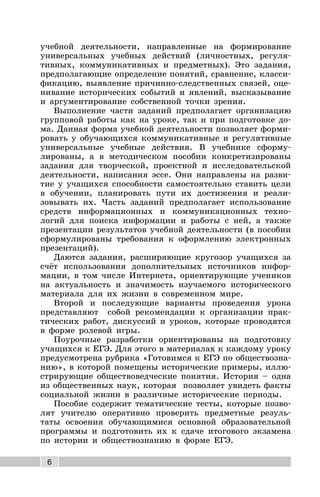 6
учебной деятельности, направленные на формирование
универсальных учебных действий (личностных, регуля-
тивных, коммуникативных и предметных). Это задания,
предполагающие определение понятий, сравнение, класси-
фикацию, выявление причинно-следственных связей, оце-
нивание исторических событий и явлений, высказывание
и аргументирование собственной точки зрения.
Выполнение части заданий предполагает организацию
групповой работы как на уроке, так и при подготовке до-
ма. Данная форма учебной деятельности позволяет форми-
ровать у обучающихся коммуникативные и регулятивные
универсальные учебные действия. В учебнике сформу-
лированы, а в методическом пособии конкретизированы
задания для творческой, проектной и исследовательской
деятельности, написания эссе. Они направлены на разви-
тие у учащихся способности самостоятельно ставить цели
в обучении, планировать пути их достижения и реали-
зовывать их. Часть заданий предполагает использование
средств информационных и коммуникационных техно-
логий для поиска информации и работы с ней, а также
презентации результатов учебной деятельности (в пособии
сформулированы требования к оформлению электронных
презентаций).
Даются задания, расширяющие кругозор учащихся за
счёт использования дополнительных источников инфор-
мации, в том числе Интернета, ориентирующие учеников
на актуальность и значимость изучаемого исторического
материала для их жизни в современном мире.
Второй и последующие варианты проведения урока
представляют собой рекомендации к организации прак-
тических работ, дискуссий и уроков, которые проводятся
в форме ролевой игры.
Поурочные разработки ориентированы на подготовку
учащихся к ЕГЭ. Для этого в материалах к каждому уроку
предусмотрена рубрика «Готовимся к ЕГЭ по обществозна-
нию», в которой помещены исторические примеры, иллю-
стрирующие обществоведческие понятия. История – одна
из общественных наук, которая позволяет увидеть факты
социальной жизни в различные исторические периоды.
Пособие содержит тематические тесты, которые позво-
лят учителю оперативно проверить предметные резуль-
таты освоения обучающимися основной образовательной
программы и подготовить их к сдаче итогового экзамена
по истории и обществознанию в форме ЕГЭ.
 