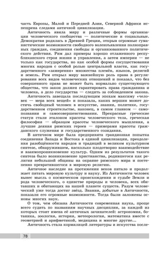 78
часть Европы, Малой и Передней Азии, Северной Африки ис-
пещрена следами античной цивилизации.
Античность явила миру и различные формы организа-
ции человеческого сообщества — политические и социальные.
Демократия родилась в Древней Греции, открыв огромные гума-
нистические возможности свободного волеизъявления полноправ-
ных граждан, соединения свободы и организованного политиче-
ского действия. Рим дал примеры хорошо отлаженного респу-
бликанского строя жизни и управления, а затем империи — не
только как государства, но как особой формы сосуществования
многих народов с особой ролью центральной власти, как госу-
дарственного «замирения» множества племён, языков, религий
и земель. Рим открыл миру важнейшую роль права в регули-
ровании всех видов человеческих отношений и показал, что без
совершенного права не может быть нормально существующего
общества, что закон должен гарантировать права гражданина и
человека, а дело государства — следить за соблюдением закона.
Античность завещала последующим эпохам максиму «чело-
век — мера всех вещей» и показала, каких вершин может до-
стичь свободный человек в искусстве, знании, политике, госу-
дарственном строительстве, наконец, в самом главном — само-
познании и самосовершенствовании. Прекрасные греческие
статуи стали эталоном красоты человеческого тела, греческая
философия — образцом красоты человеческого мышления, а
лучшие деяния римских героев — примерами красоты граж-
данского служения и государственного созидания.
В античном мире была предпринята грандиозная попытка
соединения Запада и Востока в единой цивилизации, преодоле-
ния разобщённости народов и традиций в великом культурном
синтезе, обнаружившем, насколько плодотворно взаимодействие
и взаимопроникновение культур. Одним из результатов такого
синтеза было возникновение христианства, родившегося как ре-
лигия небольшой общины на окраине римского мира и посте-
пенно превратившегося в мировую религию.
Античное наследие на протяжении веков питало и продол-
жает питать мировую культуру и науку. Из Античности человек
вынес мысль о космическом происхождении и судьбе Земли и
рода человеческого, о единстве природы и человека, всех оби-
тавших и обитающих на нашей планете существ. Разум челове-
ческий уже тогда достиг звёзд. Знания, добытые в Античности,
показали его огромные возможности. Тогда были заложены ос-
новы многих наук.
О том, чем обязана Античности современная наука, проще
всего судить по названиям научных дисциплин, за каждой из
которых стоят имена её античных зачинателей: астрономия, бо-
таника, зоология, история, метеорология, математика вместе с
геометрией и арифметикой, медицина и многие другие...
Античность стала кормилицей литературы и искусства после-
 