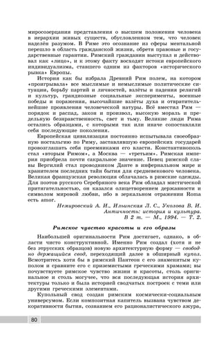 80
миросозерцания представления о высшем положении человека
в иерархии живых существ, обусловленном тем, что человек
наделён разумом. В Риме это осознание из сферы ментальной
перешло в область гражданской жизни, обретя правовые и госу-
дарственные гарантии. Римский гражданин выступал и действо-
вал как «лицо», и к этому факту восходят истоки европейского
индивидуализма, ставшего одним из факторов «исторического
рывка» Европы.
История как бы избрала Древний Рим полем, на котором
«проигрывала» все мыслимые и немыслимые политические си-
туации, борьбу партий и личностей, взлёты и падения религий
и культур, грандиозные социальные эксперименты, военные
победы и поражения, высочайшие взлёты духа и отвратитель-
нейшие проявления человеческой натуры. Всё вместил Рим —
порядок и распад, закон и произвол, высокую мораль и пре-
дельную безнравственность, свет и тьму. Великие люди Рима
остались образцами, с которыми так или иначе сопоставляли
себя последующие поколения.
Европейская цивилизация постоянно испытывала своеобраз-
ную ностальгию по Риму, заставлявшую европейских государей
провозглашать себя преемниками его власти. Константинополь
стал «вторым Римом», а Москва — «третьим». Римская импе-
рия приобрела почти сакральное значение. Певец римской сла-
вы Вергилий стал проводником Данте в инфернальном мире и
хранителем последних тайн бытия для средневекового человека.
Великая французская революция облачалась в римские одежды.
Для поэтов русского Серебряного века Рим обладал мистической
притягательностью, он казался олицетворением державности и
символом мировой любви, ибо в зеркальном отражении Roma
есть amor.
Немировский А. И., Ильинская Л. С., Уколова В. И.
Античность: история и культура.
В 2 т. — М., 1994. — Т. 2.
Римское чувство красоты и его образы
Наибольшей оригинальности Рим достигает, однако, в об-
ласти чисто конструктивной. Именно Рим создал (хотя и не
без этрусских образцов) новую архитектурную форму — свобод-
но держащийся свод, переходящий далее в обширный купол.
Всмотритесь хотя бы в римский Пантеон с его знаменитым ку-
полом и сравните его с приземистыми греческими храмами; вы
почувствуете римское чувство жизни и красоты, столь ориги-
нальное и столь могучее, что вся последующая история архи-
тектуры только и была историей сводчатых построек с теми или
другими греческими элементами.
Купольный свод создан римским космически-социальным
универсумом. Если композитная капитель вызвана чувством де-
коративности бытия, сознанием его рационалистического ажура,
 