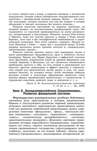 81
то купол говорит нам о мощи, о единстве империи, о вселенском
владычестве, которое сумело абстрактную государственность ото-
ждествить с материальной жизнью народов. Купол — это могу-
чее полушарие, которое покоится или как бы плавает и которое
объединяет и венчает вселенную без всякого изъятия...
Римское искусство рассчитано на широкое движение, на
мощный размах, на могущественное развёртывание силы. Это
соединяется со страстной привязанностью ко всему роскошно-
му, декоративному и блестящему. Понятно, почему Рим близок
к барокко. Само это чувство красоты и жизни в Риме вполне
барочно, хотя ещё и без специфической влюблённости в карте-
зианский схематизм. Рим хочет удивить, поразить. Пролёт ку-
пола Пантеона в Риме — сорок три с половиной метра. В Риме
впервые научились делать крепкие потолки и, следовательно,
многоэтажные здания...
Римское чувство красоты нашло своё выражение также в
массе разнообразных триумфальных арок и победных колонн
(например, Траяна или Марка Аврелия); в эффектной пластике
типа Диоскуров, укротителей коней на древнем Квиринале или
спящей Ариадны в Ватикане, где нет греческого независимого
пребывания красоты в себе, но есть острый и пронзающий луч
красоты, красота, перешедшая в эффект красоты; в строитель-
стве зданий для практических целей, рынка и суда, так назы-
ваемых базилик, из которых потом, путём эволюции свободно
несущих колонн и купольных образований, развились столь
важные формы средневековой архитектуры; в строительстве и
украшении известных римских дорог и акведуков и т. д.
Лосев А. Ф. Эллинистически-римская эстетика
I—II вв. н. э. — М., 1979.
Урок 9. Западноевропейское Средневековье.
Развитие феодальной системы
Формируемые универсальные учебные действия:
оценивать роль христианства в истории средневековой
Европы и последующего развития мировой цивилизации,
понимать значимость христианских нравственных ценно-
стей для развития современной цивилизации; давать опре-
деления понятиям «феодализм», «феод», «вассально-лен-
ные отношения», «сословия», «иммунитет», «сеньория»,
«ересь», «политическая раздробленность», «сословно-
представительная монархия»; объяснять критерии перио-
дизации истории европейского Средневековья, характери-
зовать его этапы, строить логическое рассуждение об эво-
люции средневекового государства; структурировать текст
учебника, заполнять на его основе таблицу «Этапы евро-
пейского Средневековья»; анализировать исторические до-
 
