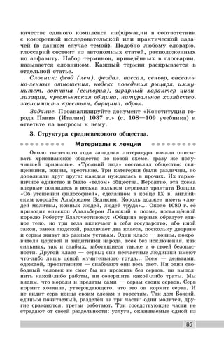 85
качестве единого комплекса информации в соответствии
с конкретной исследовательской или практической зада-
чей (в данном случае темой). Подобно любому словарю,
глоссарий состоит из автономных статей, расположенных
по алфавиту. Набор терминов, приведённых в глоссарии,
называется словником. Каждый термин раскрывается в
отдельной статье.
Словник: феод (лен), феодал, вассал, сеньор, вассаль-
но-ленные отношения, кодекс поведения рыцаря, имму-
нитет, вотчина (сеньория), аграрный характер циви-
лизации, крестьянская община, натуральное хозяйство,
зависимость крестьян, барщина, оброк.
Задание. Проанализируйте документ «Конституция го-
рода Павия (Италия) 1037 г.» (с. 108—109 учебника) и
ответьте на вопросы к нему.
3. Структура средневекового общества.
Материалы к лекции
Около тысячного года западная литература начала описы-
вать христианское общество по новой схеме, сразу же полу-
чившей признание. «Троякий люд» составлял общество: свя-
щенники, воины, крестьяне. Три категории были различны, но
дополняли друг друга: каждая нуждалась в прочих. Их гармо-
ничное единство и было «телом» общества. Вероятно, эта схема
впервые появилась в весьма вольном переводе трактата Боэция
«Об утешении философией», сделанном в конце IX в. англий-
ским королём Альфредом Великим. Король должен иметь «лю-
дей молитвы, конных людей, людей труда»... Около 1080 г. её
приводит епископ Адальберон Ланский в поэме, посвящённой
королю Роберту Благочестивому: «Община верных образует еди-
ное тело, но три тела включает в себя государство, ибо иной
закон, закон людской, различает два класса, поскольку дворяне
и сервы живут по разным уставам. Один класс — воины, покро-
вители церквей и защитники народа, всех без исключения, как
сильных, так и слабых, заботящиеся также и о своей безопас-
ности. Другой класс — сервы; сии несчастные людишки имеют
что-либо лишь ценой мучительного труда... Всем — деньгами,
одеждой, пропитанием — снабжают они весь свет. Ни один сво-
бодный человек не смог бы ни прожить без сервов, ни выпол-
нить какой-либо работы, ни совершить какой-либо траты. Мы
видим, что короли и прелаты сами — сервы своих сервов. Серв
кормит хозяина, утверждающего, что это он кормит серва. И
не видит серв конца своим слезам и горестям. Так дом Божий,
единым почитаемый, разделён на три части: одни молятся, дру-
гие сражаются, третьи работают. Три соседствующие части не
страдают от своей раздельности: услуги, оказываемые одной из
 