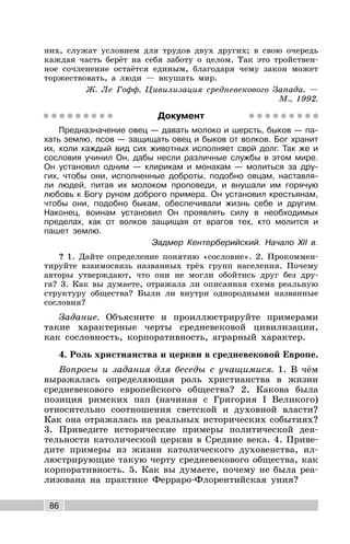 86
них, служат условием для трудов двух других; в свою очередь
каждая часть берёт на себя заботу о целом. Так это тройствен-
ное сочленение остаётся единым, благодаря чему закон может
торжествовать, а люди — вкушать мир.
Ж. Ле Гофф. Цивилизация средневекового Запада. —
М., 1992.
Документ
Предназначение овец — давать молоко и шерсть, быков — па-
хать землю, псов — защищать овец и быков от волков. Бог хранит
их, коли каждый вид сих животных исполняет свой долг. Так же и
сословия учинил Он, дабы несли различные службы в этом мире.
Он установил одним — клирикам и монахам — молиться за дру-
гих, чтобы они, исполненные доброты, подобно овцам, наставля-
ли людей, питая их молоком проповеди, и внушали им горячую
любовь к Богу руном доброго примера. Он установил крестьянам,
чтобы они, подобно быкам, обеспечивали жизнь себе и другим.
Наконец, воинам установил Он проявлять силу в необходимых
пределах, как от волков защищая от врагов тех, кто молится и
пашет землю.
Эадмер Кентерберийский. Начало XII в.
? 1. Дайте определение понятию «сословие». 2. Прокоммен-
тируйте взаимосвязь названных трёх групп населения. Почему
авторы утверждают, что они не могли обойтись друг без дру-
га? 3. Как вы думаете, отражала ли описанная схема реальную
структуру общества? Были ли внутри однородными названные
сословия?
Задание. Объясните и проиллюстрируйте примерами
такие характерные черты средневековой цивилизации,
как сословность, корпоративность, аграрный характер.
4. Роль христианства и церкви в средневековой Европе.
Вопросы и задания для беседы с учащимися. 1. В чём
выражалась определяющая роль христианства в жизни
средневекового европейского общества? 2. Какова была
позиция римских пап (начиная с Григория I Великого)
относительно соотношения светской и духовной власти?
Как она отражалась на реальных исторических событиях?
3. Приведите исторические примеры политической дея-
тельности католической церкви в Средние века. 4. Приве-
дите примеры из жизни католического духовенства, ил-
люстрирующие такую черту средневекового общества, как
корпоративность. 5. Как вы думаете, почему не была реа-
лизована на практике Ферраро-Флорентийская уния?
 
