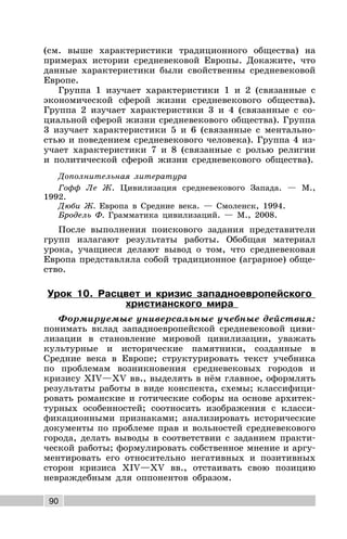 90
(см. выше характеристики традиционного общества) на
примерах истории средневековой Европы. Докажите, что
данные характеристики были свойственны средневековой
Европе.
Группа 1 изучает характеристики 1 и 2 (связанные с
экономической сферой жизни средневекового общества).
Группа 2 изучает характеристики 3 и 4 (связанные с со-
циальной сферой жизни средневекового общества). Группа
3 изучает характеристики 5 и 6 (связанные с ментально-
стью и поведением средневекового человека). Группа 4 из-
учает характеристики 7 и 8 (связанные с ролью религии
и политической сферой жизни средневекового общества).
Дополнительная литература
Гофф Ле Ж. Цивилизация средневекового Запада. — М.,
1992.
Дюби Ж. Европа в Средние века. — Смоленск, 1994.
Бродель Ф. Грамматика цивилизаций. — М., 2008.
После выполнения поискового задания представители
групп излагают результаты работы. Обобщая материал
урока, учащиеся делают вывод о том, что средневековая
Европа представляла собой традиционное (аграрное) обще-
ство.
Урок 10. Расцвет и кризис западноевропейского
христианского мира
Формируемые универсальные учебные действия:
понимать вклад западноевропейской средневековой циви-
лизации в становление мировой цивилизации, уважать
культурные и исторические памятники, созданные в
Средние века в Европе; структурировать текст учебника
по проблемам возникновения средневековых городов и
кризису XIV—XV вв., выделять в нём главное, оформлять
результаты работы в виде конспекта, схемы; классифици-
ровать романские и готические соборы на основе архитек-
турных особенностей; соотносить изображения с класси-
фикационными признаками; анализировать исторические
документы по проблеме прав и вольностей средневекового
города, делать выводы в соответствии с заданием практи-
ческой работы; формулировать собственное мнение и аргу-
ментировать его относительно негативных и позитивных
сторон кризиса XIV—XV вв., отстаивать свою позицию
невраждебным для оппонентов образом.
 