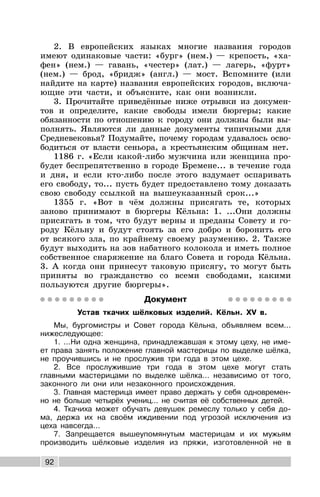 92
2. В европейских языках многие названия городов
имеют одинаковые части: «бург» (нем.) — крепость, «ха-
фен» (нем.) — гавань, «честер» (лат.) — лагерь, «фурт»
(нем.) — брод, «бридж» (англ.) — мост. Вспомните (или
найдите на карте) названия европейских городов, включа-
ющие эти части, и объясните, как они возникли.
3. Прочитайте приведённые ниже отрывки из докумен-
тов и определите, какие свободы имели бюргеры; какие
обязанности по отношению к городу они должны были вы-
полнять. Являются ли данные документы типичными для
Средневековья? Подумайте, почему городам удавалось осво-
бодиться от власти сеньора, а крестьянским общинам нет.
1186 г. «Если какой-либо мужчина или женщина про-
будет беспрепятственно в городе Бремене... в течение года
и дня, и если кто-либо после этого вздумает оспаривать
его свободу, то... пусть будет предоставлено тому доказать
свою свободу ссылкой на вышеуказанный срок...»
1355 г. «Вот в чём должны присягать те, которых
заново принимают в бюргеры Кёльна: 1. ...Они должны
присягать в том, что будут верны и преданы Совету и го-
роду Кёльну и будут стоять за его добро и боронить его
от всякого зла, по крайнему своему разумению. 2. Также
будут выходить на зов набатного колокола и иметь полное
собственное снаряжение на благо Совета и города Кёльна.
3. А когда они принесут таковую присягу, то могут быть
приняты во гражданство со всеми свободами, какими
пользуются другие бюргеры».
Документ
Устав ткачих шёлковых изделий. Кёльн. XV в.
Мы, бургомистры и Совет города Кёльна, объявляем всем...
нижеследующее:
1. ...Ни одна женщина, принадлежавшая к этому цеху, не име-
ет права занять положение главной мастерицы по выделке шёлка,
не проучившись и не прослужив три года в этом цехе.
2. Все прослужившие три года в этом цехе могут стать
главными мастерицами по выделке шёлка... независимо от того,
законного ли они или незаконного происхождения.
3. Главная мастерица имеет право держать у себя одновремен-
но не больше четырёх учениц... не считая её собственных детей.
4. Ткачиха может обучать девушек ремеслу только у себя до-
ма, держа их на своём иждивении под угрозой исключения из
цеха навсегда...
7. Запрещается вышеупомянутым мастерицам и их мужьям
производить шёлковые изделия из пряжи, изготовленной не в
 