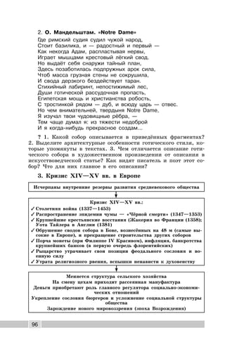 96
2. О. Мандельштам. «Notre Dame»
Где римский судия судил чужой народ,
Стоит базилика, и — радостный и первый —
Как некогда Адам, распластывая нервы,
Играет мышцами крестовый лёгкий свод.
Но выдаёт себя снаружи тайный план,
Здесь позаботилась подпружных арок сила,
Чтоб масса грузная стены не сокрушила,
И свода дерзкого бездействует таран.
Стихийный лабиринт, непостижимый лес,
Души готической рассудочная пропасть,
Египетская мощь и христианства робость,
С тростинкой рядом — дуб, и всюду царь — отвес.
Но чем внимательней, твердыня Notre Dame,
Я изучал твои чудовищные рёбра, —
Тем чаще думал я: из тяжести недоброй
И я когда-нибудь прекрасное создам...
? 1. Какой собор описывается в приведённых фрагментах?
2. Выделите архитектурные особенности готического стиля, ко-
торые упомянуты в текстах. 3. Чем отличается описание готи-
ческого собора в художественном произведении от описания в
искусствоведческой статье? Как видят писатель и поэт этот со-
бор? Что для них главное в его описании?
3. Кризис XIV—XV вв. в Европе
Исчерпаны внутренние резервы развития средневекового общества
Кризис XIV—XV вв.:
✓ Столетняя война (1337—1453)
✓ Распространение эпидемии чумы — «Чёрной смерти» (1347—1353)
✓ Крупнейшие крестьянские восстания (Жакерия во Франции (1358);
Уота Тайлера в Англии (1381)
✓ Обрушение сводов собора в Бове, вознесённых на 48 м (самые вы-
сокие в Европе), и прекращение строительства других соборов
✓ Порча монеты (при Филиппе IV Красивом), инфляция, банкротства
крупнейших банков (в первую очередь флорентийских)
✓ Рыцарство утрачивает свои позиции феодального сословия и во-
енную силу
✓ Утрата религиозного рвения, вспышки ненависти к духовенству
Меняется структура сельского хозяйства
На смену цехам приходит рассеянная мануфактура
Деньги приобретают роль главного регулятора социально-экономи-
ческих отношений
Укрепление сословия бюргеров и усложнение социальной структуры
общества
Зарождение нового мировоззрения (эпоха Возрождения)
 