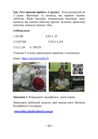 ~ 29 ~
Гра «Хто швидше»(робота в групах) Клас розділений на
3 групи. Відповідає та команда, яка першою підніме
табличку. Якщо відповідь неправильна, відповідає інша
команда, яка підняла табличку другою. За кожну правильну
відповідь команда отримує 1бал.
1.Обчислити:
1.28:100 4.92-1, 25
2.3,28*100 5.22,4+1,234
3.3,2-1,28 6. 29:0,29
Учениця 5-А класу приготувала вареники з полуницею
(відео: https://cutt.ly/0wosSLZ).
Завдання 1. Розрахувати калорійність даної страви.
Завантажте мобільний додаток, щоб завжди мати Таблицю
Калорійності під рукою.
www.tablycjakalorijnosti.com.ua
 