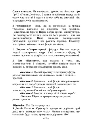 ~ 7 ~
Слово вчителя. На попередніх уроках ви дізнались про
ПрАТ «Глини Донбасу». З глини виробляють посуд, який
екологічно чистий і страви в ньому набагато смачніші, ніж
в металевому чи пластиковому.
З геометричних фігур, які ви виготовили на уроках
трудового навчання, ви виконаєте такі завдання.
Поділимось на 4 групи. Перша і друга групи - конструктори.
Ви сконструюєте глечик, яким ви його уявляєте; інші дві
групи-дизайнери. Ваше завдання сконструювати
український орнамент для розпису горщика. Спочатку
повторимо , які геометричні фігури ви знаєте.
1. Вправа «Охарактеризуй фігуру» Вчитель показує
моделі геометричних фігур. Учні називають фігуру, її
елементи, види,де зустрічали в навколишньому середовищі.
2. Гра «Пентагон», яка полягає в тому, що,
використовуючи 5 підказок, потрібно назвати слово та
показати її, вибравши з моделей на вашому столі
Підказка 1. Цю найпростішу геометричну фігуру
математики називають «симплексом», тобто з латини —
простий.
Підказка 2. Властивості цієї фігури використовують
астрономи під час обчислень відстаней до космічних тіл.
Підказка 3. Властивості цієї фігури
використовували в Єгипті для побудови пірамід.
Підказка 4. В океані в цьому місці тонуть кораблі.
Підказка 5.Буваєгострокутним,прямокутним,
рівностороннім.
Відповідь. Так. Це — трикутник.
3. Дослід Паскаля. Сума кутів трикутника дорівнює сумі
двох кутів прямокутного столу. Можна припустити, що
сума кутів будь - якого трикутника дорівнює 180°.
 