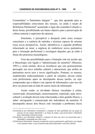CADERNOS DE SOCIOMUSEOLOGIA Nº 9 - 1996 19
Comunitário3
e Patrimônio Integral 4
que têm apontado para as
responsabilidades extra-muros dos museus, ou ainda a noção de
Referência Patrimonial5
assumindo o lugar das exauridas Coleções e,
desta forma, possibilitando um futuro objetivo para a preservação da
cultura material e espécimes da natureza.
Entretanto, é perceptível o desajuste entre esses avanços
conceituais e a carência de métodos e técnicas capazes de orientar
essas novas perspectivas. Assim, identifica-se o segundo problema
relacionado ao tema: a urgência de estabelecer novos parâmetros
para a formação profissional e reciclagem daqueles que já estão à
frente dos processos museológicos.
Uma das possibilidades para a formação está em aceitar que
a Museologia está ligada à “administração da memória” (Meneses,
1991) e, neste sentido, deve-se reconhecer que este gerenciamento
pressupõe um novo trabalho cultural e educacional, que atribui ao
patrimônio novos usos e novas significações. Portanto, os museus,
estabelecidos tradicionalmente a partir de coleções, devem contar
com profissionais aptos ao desempenho dessas tarefas, ou seja:
compreender que o objeto é um suporte de informações e por isso ele
deve ser preservado ao lado de outros meios de informação.
Assim sendo, as atividades básicas vinculadas à coleta,
conservação, documentação, armazenamento, exposição, ação sócio-
cultural e avaliação devem estar relacionadas a dois grandes blocos, a
saber: salvaguarda e comunicação dos indicadores da memória. O
desempenho desses dois blocos está vinculado a problemas éticos
(3) Entende-se por Patrimônio Comunitário o conjunto de bens partilhado por um grupo de
pessoas em um espaço delimitado e ao longo do tempo, cuja preservação é importante
para a identidade cultural do grupo.
(4) Entende-se por Patrimônio Integral o conjunto de bens que deve ser preservado para a
identidade e integridade dos seres vivos.
(5) Referência Patrimonial: elemento extraído do universo patrimonial, significativo em relação
a um conjunto maior, e que sua preservação pode representar o universo referido.
 