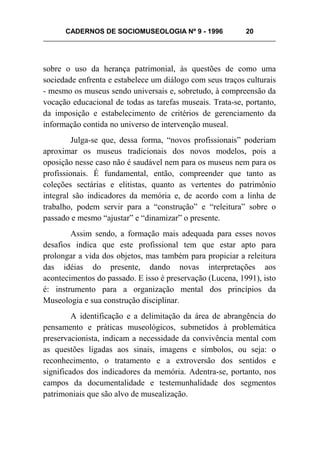 CADERNOS DE SOCIOMUSEOLOGIA Nº 9 - 1996 20
sobre o uso da herança patrimonial, às questões de como uma
sociedade enfrenta e estabelece um diálogo com seus traços culturais
- mesmo os museus sendo universais e, sobretudo, à compreensão da
vocação educacional de todas as tarefas museais. Trata-se, portanto,
da imposição e estabelecimento de critérios de gerenciamento da
informação contida no universo de intervenção museal.
Julga-se que, dessa forma, “novos profissionais” poderiam
aproximar os museus tradicionais dos novos modelos, pois a
oposição nesse caso não é saudável nem para os museus nem para os
profissionais. É fundamental, então, compreender que tanto as
coleções sectárias e elitistas, quanto as vertentes do patrimônio
integral são indicadores da memória e, de acordo com a linha de
trabalho, podem servir para a “construção” e “releitura” sobre o
passado e mesmo “ajustar” e “dinamizar” o presente.
Assim sendo, a formação mais adequada para esses novos
desafios indica que este profissional tem que estar apto para
prolongar a vida dos objetos, mas também para propiciar a releitura
das idéias do presente, dando novas interpretações aos
acontecimentos do passado. E isso é preservação (Lucena, 1991), isto
é: instrumento para a organização mental dos princípios da
Museologia e sua construção disciplinar.
A identificação e a delimitação da área de abrangência do
pensamento e práticas museológicos, submetidos à problemática
preservacionista, indicam a necessidade da convivência mental com
as questões ligadas aos sinais, imagens e símbolos, ou seja: o
reconhecimento, o tratamento e a extroversão dos sentidos e
significados dos indicadores da memória. Adentra-se, portanto, nos
campos da documentalidade e testemunhalidade dos segmentos
patrimoniais que são alvo de musealização.
 